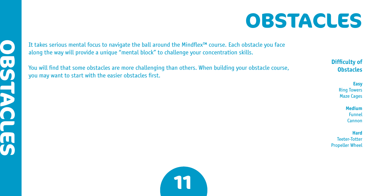 OBSTACLESIt takes serious mental focus to navigate the ball around the Mindﬂex™ course. Each obstacle you face along the way will provide a unique “mental block” to challenge your concentration skills.You will ﬁnd that some obstacles are more challenging than others. When building your obstacle course, you may want to start with the easier obstacles ﬁrst.11OBSTACLESDifﬁculty of ObstaclesEasyRing TowersMaze CagesMediumFunnelCannonHardTeeter-TotterPropeller Wheel