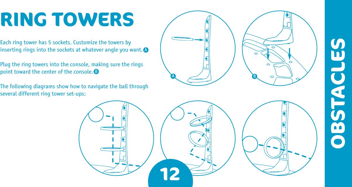 12OBSTACLESRING TOWERSEach ring tower has 5 sockets. Customize the towers by inserting rings into the sockets at whatever angle you want. Plug the ring towers into the console, making sure the rings point toward the center of the console. The following diagrams show how to navigate the ball through several different ring tower set-ups:AABB