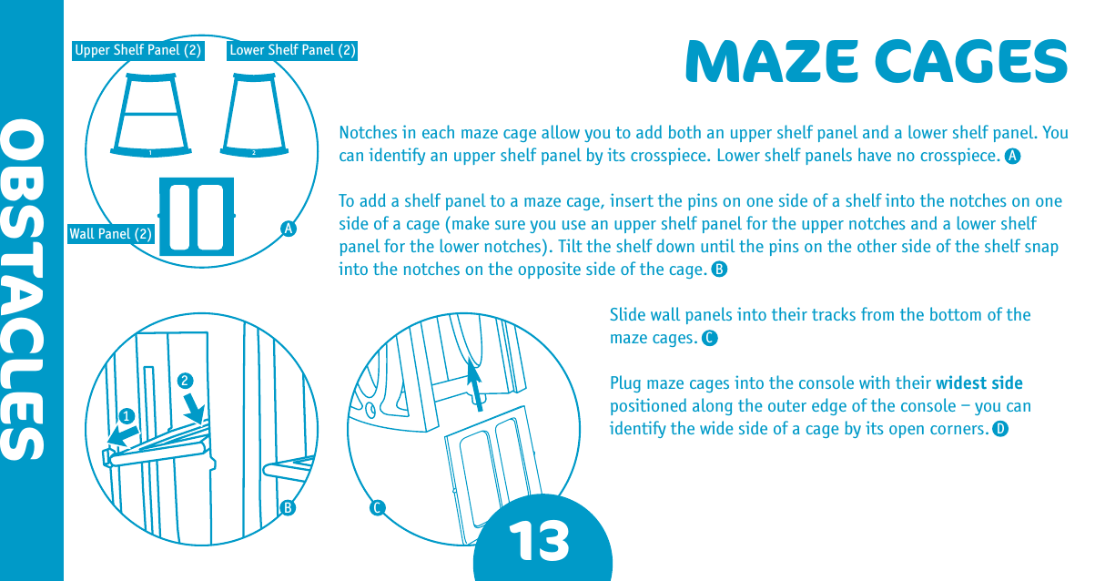 1 213OBSTACLESMAZE CAGESNotches in each maze cage allow you to add both an upper shelf panel and a lower shelf panel. You can identify an upper shelf panel by its crosspiece. Lower shelf panels have no crosspiece. To add a shelf panel to a maze cage, insert the pins on one side of a shelf into the notches on one side of a cage (make sure you use an upper shelf panel for the upper notches and a lower shelf panel for the lower notches). Tilt the shelf down until the pins on the other side of the shelf snap into the notches on the opposite side of the cage.Slide wall panels into their tracks from the bottom of the maze cages.Plug maze cages into the console with their widest side positioned along the outer edge of the console – you can identify the wide side of a cage by its open corners.AABBCCD12Upper Shelf Panel (2) Lower Shelf Panel (2)Wall Panel (2)