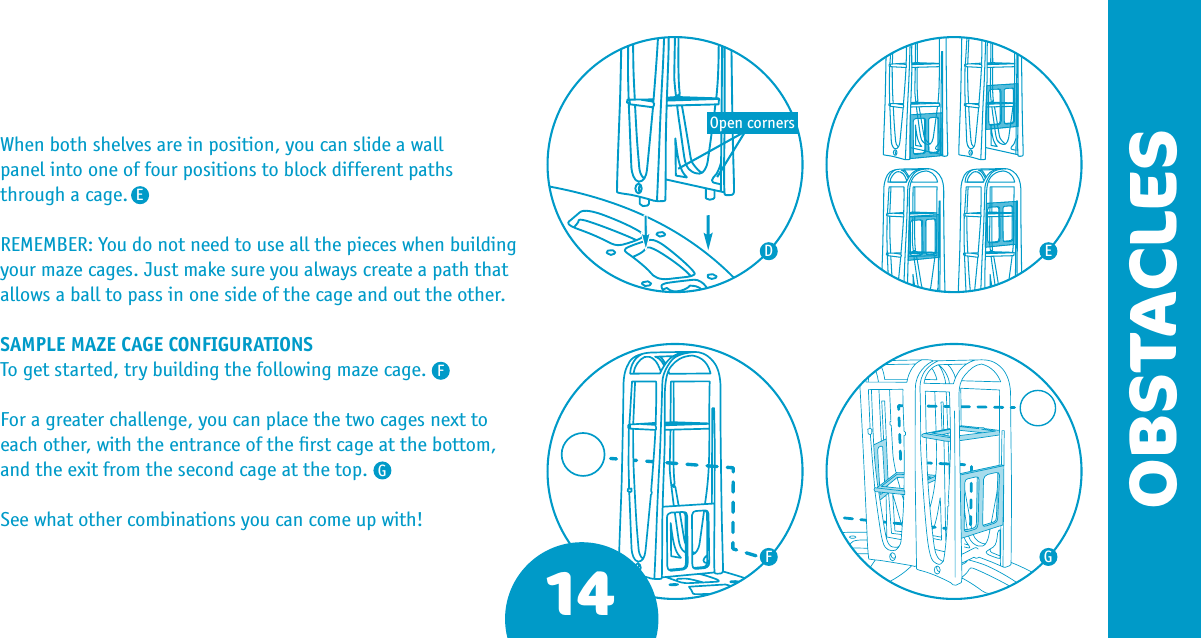 14OBSTACLESWhen both shelves are in position, you can slide a wall  panel into one of four positions to block different paths  through a cage.REMEMBER: You do not need to use all the pieces when building your maze cages. Just make sure you always create a path that allows a ball to pass in one side of the cage and out the other.SAMPLE MAZE CAGE CONFIGURATIONSTo get started, try building the following maze cage.For a greater challenge, you can place the two cages next to each other, with the entrance of the ﬁrst cage at the bottom, and the exit from the second cage at the top.See what other combinations you can come up with!DFFEEGGOpen corners