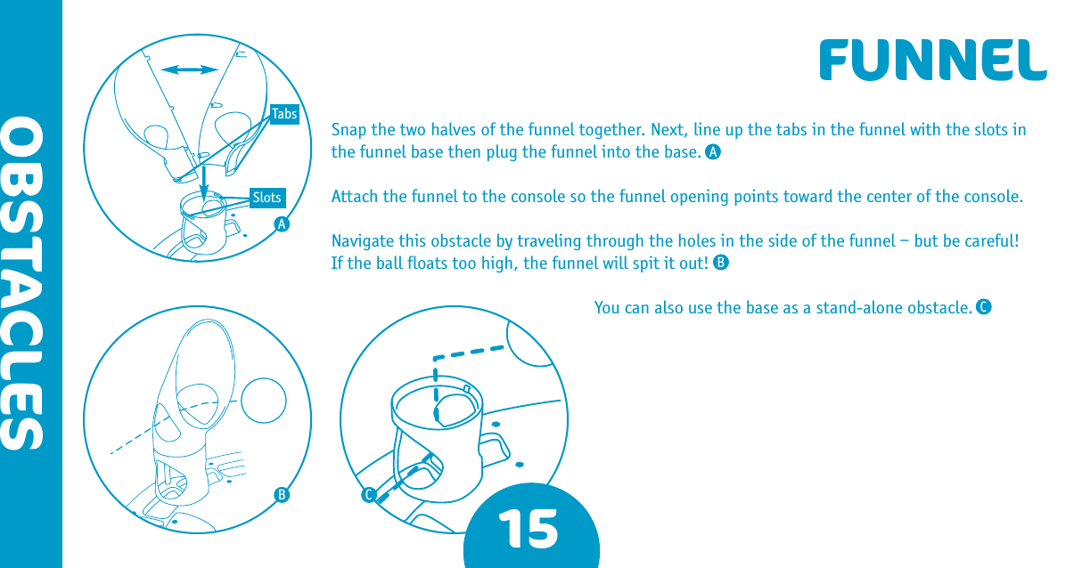 15OBSTACLESFUNNELSnap the two halves of the funnel together. Next, line up the tabs in the funnel with the slots in the funnel base then plug the funnel into the base.Attach the funnel to the console so the funnel opening points toward the center of the console.Navigate this obstacle by traveling through the holes in the side of the funnel – but be careful!  If the ball ﬂoats too high, the funnel will spit it out!You can also use the base as a stand-alone obstacle.ABBCCATabsSlots