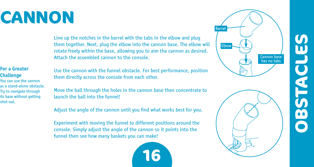 16OBSTACLESCANNONLine up the notches in the barrel with the tabs in the elbow and plug them together. Next, plug the elbow into the cannon base. The elbow will rotate freely within the base, allowing you to aim the cannon as desired. Attach the assembled cannon to the console.Use the cannon with the funnel obstacle. For best performance, position them directly across the console from each other.Move the ball through the holes in the cannon base then concentrate to launch the ball into the funnel!Adjust the angle of the cannon until you ﬁnd what works best for you.Experiment with moving the funnel to different positions around the console. Simply adjust the angle of the cannon so it points into the funnel then see how many baskets you can make!For a Greater ChallengeYou can use the cannon as a stand-alone obstacle. Try to navigate through its base without getting shot out.Cannon base has no tabsBarrelElbow