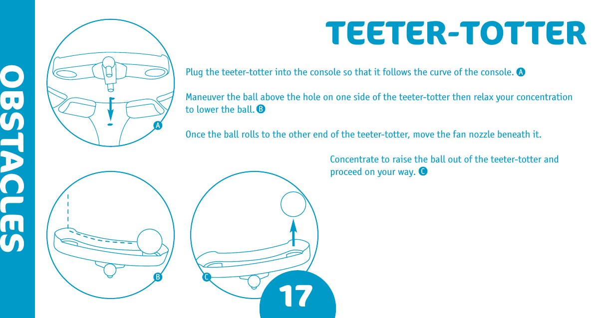 17OBSTACLESTEETER-TOTTERPlug the teeter-totter into the console so that it follows the curve of the console.Maneuver the ball above the hole on one side of the teeter-totter then relax your concentration to lower the ball.Once the ball rolls to the other end of the teeter-totter, move the fan nozzle beneath it.Concentrate to raise the ball out of the teeter-totter and proceed on your way.AABBCC