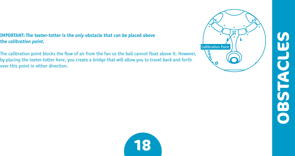 18OBSTACLESIMPORTANT: The teeter-totter is the only obstacle that can be placed above the calibration point. The calibration point blocks the ﬂow of air from the fan so the ball cannot ﬂoat above it. However, by placing the teeter-totter here, you create a bridge that will allow you to travel back and forth over this point in either direction. Callibration Point