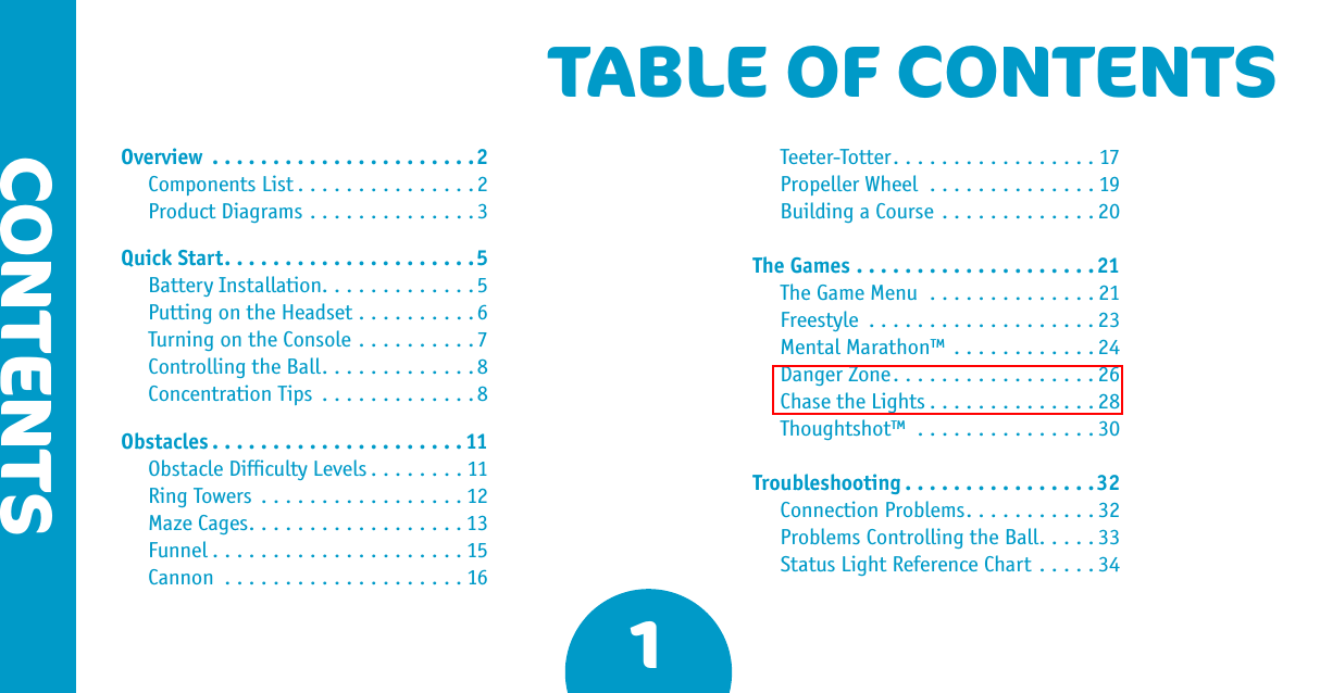 1CONTENTSTABLE OF CONTENTSOverview ......................2  Components List ...............2  Product Diagrams ..............3Quick Start.....................5  Battery Installation.............5  Putting on the Headset ..........6  Turning on the Console ..........7  Controlling the Ball.............8  Concentration Tips .............8Obstacles .....................11  Obstacle Difﬁculty Levels ........11  Ring Towers .................12  Maze Cages..................13  Funnel .....................15  Cannon ....................16  Teeter-Totter.................17  Propeller Wheel ..............19  Building a Course .............20The Games ....................21  The Game Menu ..............21  Freestyle ...................23  Mental Marathon™ ............24  Danger Zone.................26  Chase the Lights ..............28  Thoughtshot™ ...............30Troubleshooting ................32  Connection Problems...........32  Problems Controlling the Ball.....33  Status Light Reference Chart .....34Chase the Lights