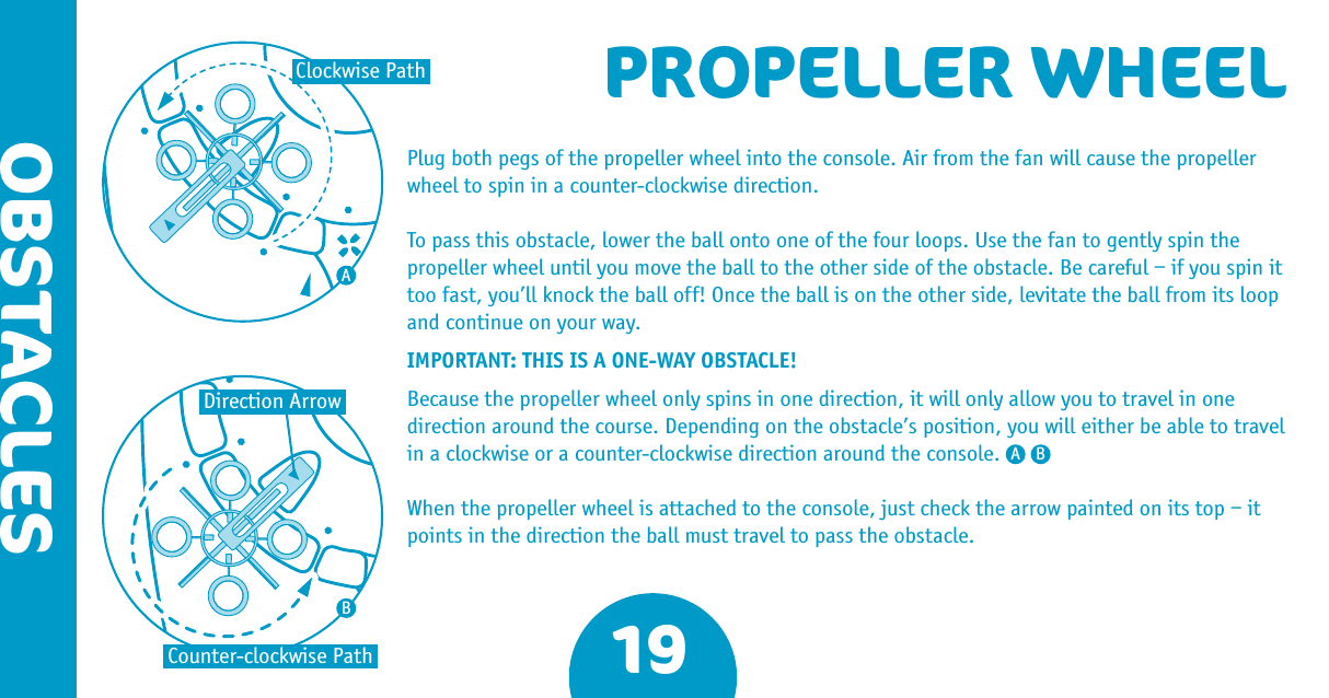 Plug both pegs of the propeller wheel into the console. Air from the fan will cause the propeller wheel to spin in a counter-clockwise direction. To pass this obstacle, lower the ball onto one of the four loops. Use the fan to gently spin the propeller wheel until you move the ball to the other side of the obstacle. Be careful – if you spin it too fast, you’ll knock the ball off! Once the ball is on the other side, levitate the ball from its loop and continue on your way.IMPORTANT: THIS IS A ONE-WAY OBSTACLE! Because the propeller wheel only spins in one direction, it will only allow you to travel in one direction around the course. Depending on the obstacle’s position, you will either be able to travel in a clockwise or a counter-clockwise direction around the console. When the propeller wheel is attached to the console, just check the arrow painted on its top – it points in the direction the ball must travel to pass the obstacle.19OBSTACLESPROPELLER WHEELCounter-clockwise PathClockwise PathDirection ArrowAA BB