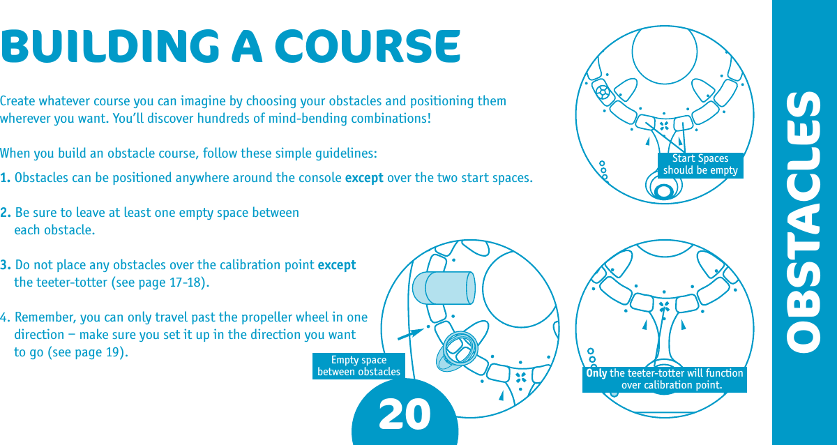 Create whatever course you can imagine by choosing your obstacles and positioning them wherever you want. You’ll discover hundreds of mind-bending combinations! When you build an obstacle course, follow these simple guidelines:1. Obstacles can be positioned anywhere around the console except over the two start spaces. 2. Be sure to leave at least one empty space between  each obstacle. 3. Do not place any obstacles over the calibration point except the teeter-totter (see page 17-18). 4. Remember, you can only travel past the propeller wheel in one direction – make sure you set it up in the direction you want to go (see page 19).20OBSTACLESOnly the teeter-totter will function over calibration point.Empty spacebetween obstaclesBUILDING A COURSEStart Spacesshould be empty