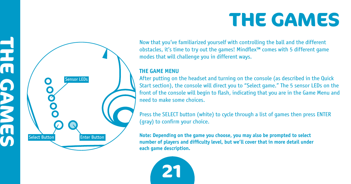 21THE GAMESTHE GAMESNow that you’ve familiarized yourself with controlling the ball and the different obstacles, it’s time to try out the games! Mindﬂex™ comes with 5 different game modes that will challenge you in different ways.THE GAME MENUAfter putting on the headset and turning on the console (as described in the Quick Start section), the console will direct you to “Select game.” The 5 sensor LEDs on the front of the console will begin to ﬂash, indicating that you are in the Game Menu and need to make some choices. Press the SELECT button (white) to cycle through a list of games then press ENTER (gray) to conﬁrm your choice. Note: Depending on the game you choose, you may also be prompted to select number of players and difﬁculty level, but we’ll cover that in more detail under each game description.Sensor LEDsSelect Button Enter Button
