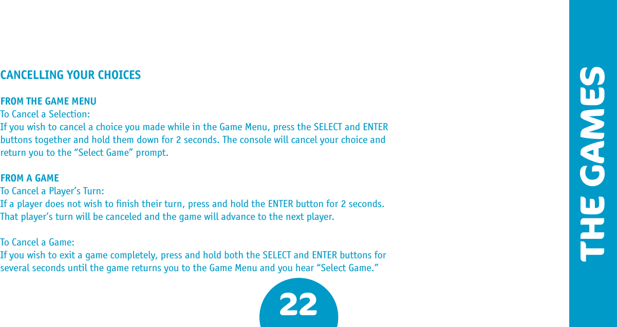 22THE GAMESCANCELLING YOUR CHOICESFROM THE GAME MENUTo Cancel a Selection:If you wish to cancel a choice you made while in the Game Menu, press the SELECT and ENTER buttons together and hold them down for 2 seconds. The console will cancel your choice and return you to the “Select Game” prompt.FROM A GAMETo Cancel a Player’s Turn:If a player does not wish to ﬁnish their turn, press and hold the ENTER button for 2 seconds. That player’s turn will be canceled and the game will advance to the next player.To Cancel a Game:If you wish to exit a game completely, press and hold both the SELECT and ENTER buttons for several seconds until the game returns you to the Game Menu and you hear “Select Game.”