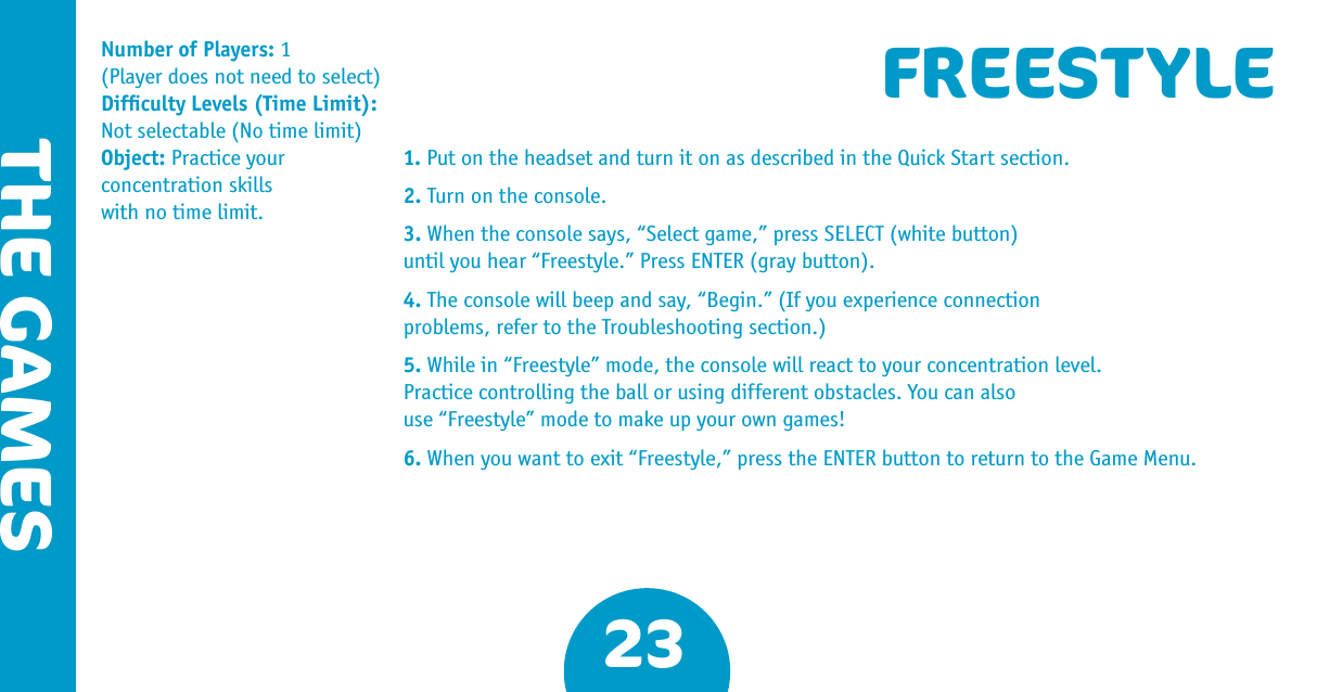 23THE GAMESFREESTYLE1. Put on the headset and turn it on as described in the Quick Start section.2. Turn on the console.3. When the console says, “Select game,” press SELECT (white button) until you hear “Freestyle.” Press ENTER (gray button).4. The console will beep and say, “Begin.” (If you experience connection problems, refer to the Troubleshooting section.) 5. While in “Freestyle” mode, the console will react to your concentration level. Practice controlling the ball or using different obstacles. You can also use “Freestyle” mode to make up your own games!6. When you want to exit “Freestyle,” press the ENTER button to return to the Game Menu.Number of Players: 1 (Player does not need to select)Difﬁculty Levels (Time Limit): Not selectable (No time limit) Object: Practice your  concentration skills  with no time limit.