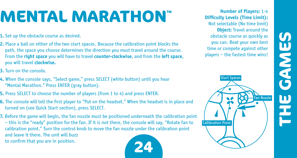 24THE GAMESMENTAL MARATHON™1. Set up the obstacle course as desired.2. Place a ball on either of the two start spaces. Because the calibration point blocks the  path, the space you choose determines the direction you must travel around the course.  From the right space you will have to travel counter-clockwise, and from the left space,  you will travel clockwise.3. Turn on the console.4. When the console says, “Select game,” press SELECT (white button) until you hear  “Mental Marathon.” Press ENTER (gray button).5. Press SELECT to choose the number of players (from 1 to 4) and press ENTER.6. The console will tell the ﬁrst player to “Put on the headset.” When the headset is in place and turned on (see Quick Start section), press SELECT.7. Before the game will begin, the fan nozzle must be positioned underneath the calibration point – this is the “ready” position for the fan. If it is not there, the console will say, “Rotate fan to calibration point.” Turn the control knob to move the fan nozzle under the calibration point and leave it there. The unit will buzz   to conﬁrm that you are in position.Number of Players: 1-4Difﬁculty Levels (Time Limit): Not selectable (No time limit) Object: Travel around the obstacle course as quickly as you can. Beat your own best time or compete against other players – the fastest time wins!Callibration PointFan NozzleStart Spaces