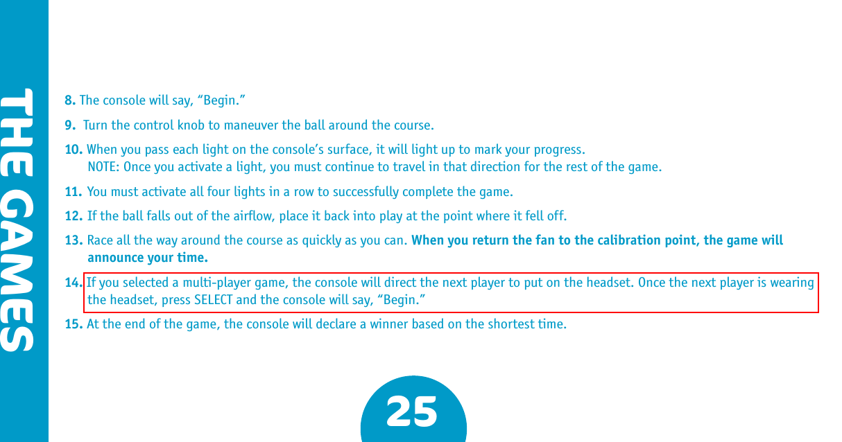 25THE GAMES8. The console will say, “Begin.”9.  Turn the control knob to maneuver the ball around the course.10. When you pass each light on the console’s surface, it will light up to mark your progress.  NOTE: Once you activate a light, you must continue to travel in that direction for the rest of the game.11. You must activate all four lights in a row to successfully complete the game.12. If the ball falls out of the airﬂow, place it back into play at the point where it fell off. 13. Race all the way around the course as quickly as you can. When you return the fan to the calibration point, the game will announce your time.14. If you selected a multi-player game, the console will direct the next player to put on the headset. Once the next player is wearing the headset, press SELECT and the console will say, “Begin.”15. At the end of the game, the console will declare a winner based on the shortest time.