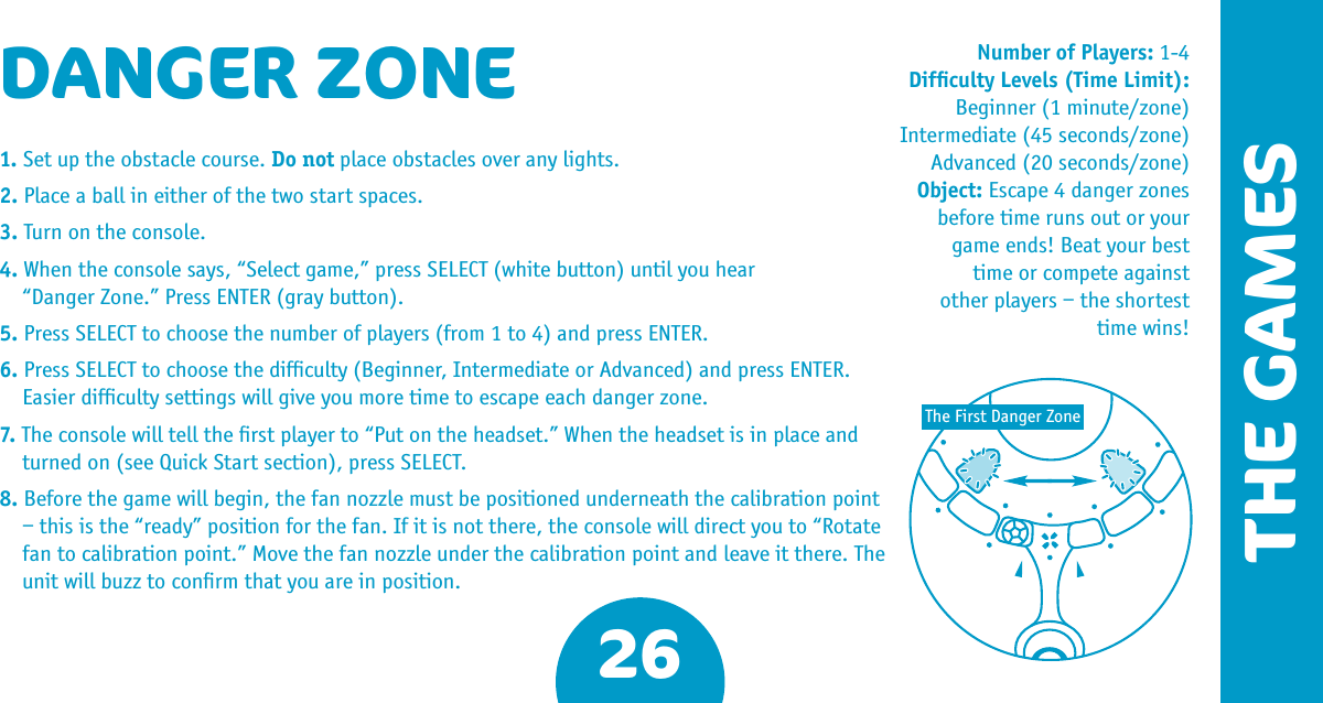 26DANGER ZONE1. Set up the obstacle course. Do not place obstacles over any lights.2. Place a ball in either of the two start spaces.3. Turn on the console.4. When the console says, “Select game,” press SELECT (white button) until you hear   “Danger Zone.” Press ENTER (gray button).5. Press SELECT to choose the number of players (from 1 to 4) and press ENTER.6. Press SELECT to choose the difﬁculty (Beginner, Intermediate or Advanced) and press ENTER. Easier difﬁculty settings will give you more time to escape each danger zone.7. The console will tell the ﬁrst player to “Put on the headset.” When the headset is in place and turned on (see Quick Start section), press SELECT.8. Before the game will begin, the fan nozzle must be positioned underneath the calibration point – this is the “ready” position for the fan. If it is not there, the console will direct you to “Rotate fan to calibration point.” Move the fan nozzle under the calibration point and leave it there. The unit will buzz to conﬁrm that you are in position.Number of Players: 1-4Difﬁculty Levels (Time Limit): Beginner (1 minute/zone) Intermediate (45 seconds/zone)Advanced (20 seconds/zone) Object: Escape 4 danger zones before time runs out or your game ends! Beat your best time or compete against other players – the shortest time wins! The First Danger ZoneTHE GAMES