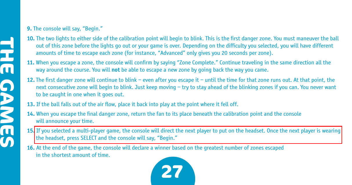 THE GAMES279. The console will say, “Begin.”10. The two lights to either side of the calibration point will begin to blink. This is the ﬁrst danger zone. You must maneuver the ball out of this zone before the lights go out or your game is over. Depending on the difﬁculty you selected, you will have different amounts of time to escape each zone (for instance, “Advanced” only gives you 20 seconds per zone).11. When you escape a zone, the console will conﬁrm by saying “Zone Complete.” Continue traveling in the same direction all the way around the course. You will not be able to escape a new zone by going back the way you came.12. The ﬁrst danger zone will continue to blink – even after you escape it – until the time for that zone runs out. At that point, the next consecutive zone will begin to blink. Just keep moving – try to stay ahead of the blinking zones if you can. You never want to be caught in one when it goes out.13. If the ball falls out of the air ﬂow, place it back into play at the point where it fell off. 14. When you escape the ﬁnal danger zone, return the fan to its place beneath the calibration point and the console  will announce your time.15. If you selected a multi-player game, the console will direct the next player to put on the headset. Once the next player is wearing the headset, press SELECT and the console will say, “Begin.”16. At the end of the game, the console will declare a winner based on the greatest number of zones escaped   in the shortest amount of time. 