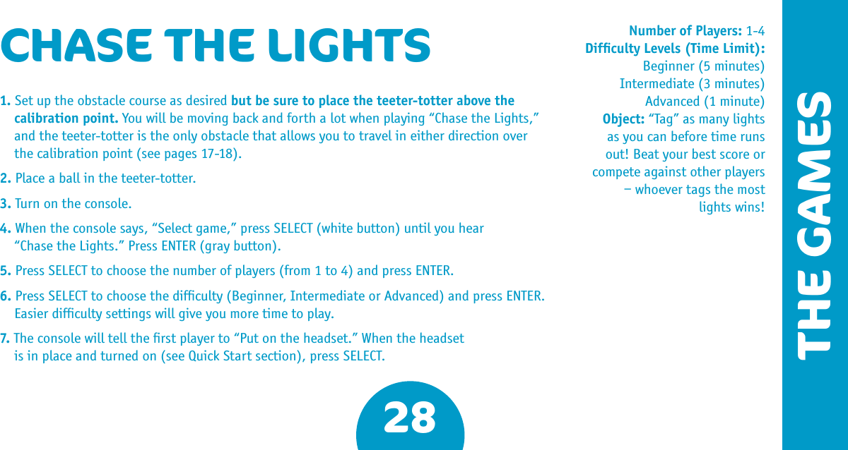 THE GAMES28CHASE THE LIGHTS1. Set up the obstacle course as desired but be sure to place the teeter-totter above the calibration point. You will be moving back and forth a lot when playing “Chase the Lights,”  and the teeter-totter is the only obstacle that allows you to travel in either direction over  the calibration point (see pages 17-18).2. Place a ball in the teeter-totter.3. Turn on the console.4. When the console says, “Select game,” press SELECT (white button) until you hear  “Chase the Lights.” Press ENTER (gray button).5. Press SELECT to choose the number of players (from 1 to 4) and press ENTER.6. Press SELECT to choose the difﬁculty (Beginner, Intermediate or Advanced) and press ENTER.  Easier difﬁculty settings will give you more time to play.7. The console will tell the ﬁrst player to “Put on the headset.” When the headset  is in place and turned on (see Quick Start section), press SELECT.Number of Players: 1-4Difﬁculty Levels (Time Limit): Beginner (5 minutes)Intermediate (3 minutes)Advanced (1 minute) Object: “Tag” as many lights as you can before time runs out! Beat your best score or compete against other players – whoever tags the most lights wins!