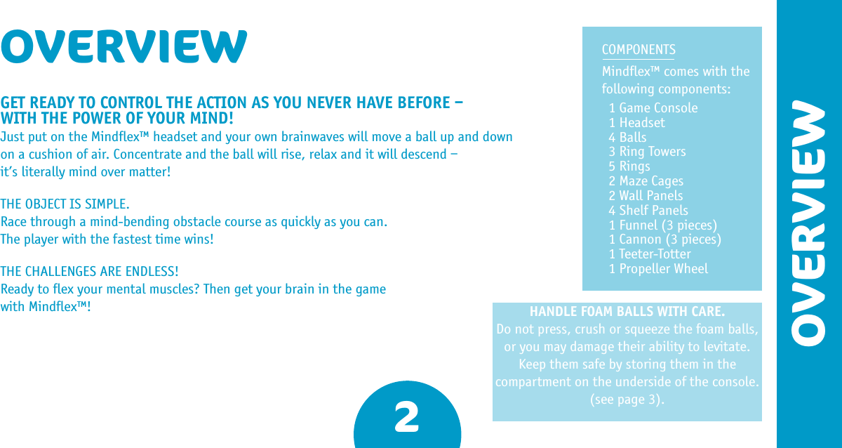 HANDLE FOAM BALLS WITH CARE.Do not press, crush or squeeze the foam balls, or you may damage their ability to levitate.Keep them safe by storing them in the compartment on the underside of the console. (see page 3).2OVERVIEWGET READY TO CONTROL THE ACTION AS YOU NEVER HAVE BEFORE –  WITH THE POWER OF YOUR MIND!Just put on the Mindﬂex™ headset and your own brainwaves will move a ball up and down on a cushion of air. Concentrate and the ball will rise, relax and it will descend – it’s literally mind over matter! THE OBJECT IS SIMPLE.Race through a mind-bending obstacle course as quickly as you can. The player with the fastest time wins!THE CHALLENGES ARE ENDLESS!Ready to ﬂex your mental muscles? Then get your brain in the game with Mindﬂex™!OVERVIEW COMPONENTSMindﬂex™ comes with the following components:1 Game Console1 Headset4 Balls3 Ring Towers5 Rings2 Maze Cages2 Wall Panels4 Shelf Panels1 Funnel (3 pieces)1 Cannon (3 pieces)1 Teeter-Totter1 Propeller Wheel
