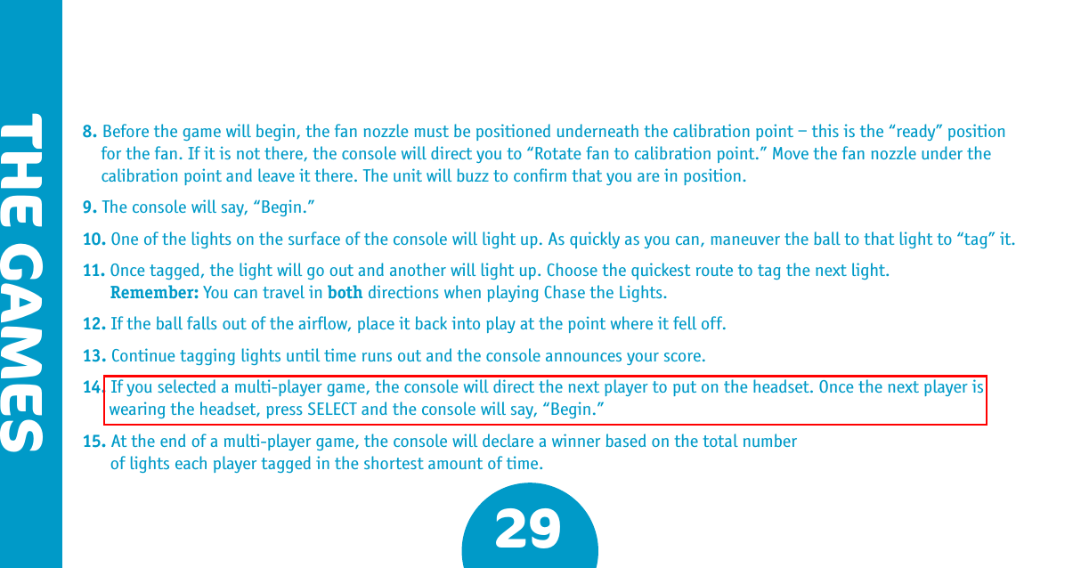 THE GAMES298. Before the game will begin, the fan nozzle must be positioned underneath the calibration point – this is the “ready” position for the fan. If it is not there, the console will direct you to “Rotate fan to calibration point.” Move the fan nozzle under the calibration point and leave it there. The unit will buzz to conﬁrm that you are in position.9. The console will say, “Begin.”10. One of the lights on the surface of the console will light up. As quickly as you can, maneuver the ball to that light to “tag” it.11. Once tagged, the light will go out and another will light up. Choose the quickest route to tag the next light.   Remember: You can travel in both directions when playing Chase the Lights.12. If the ball falls out of the airﬂow, place it back into play at the point where it fell off. 13. Continue tagging lights until time runs out and the console announces your score.14. If you selected a multi-player game, the console will direct the next player to put on the headset. Once the next player is wearing the headset, press SELECT and the console will say, “Begin.”15. At the end of a multi-player game, the console will declare a winner based on the total number   of lights each player tagged in the shortest amount of time.