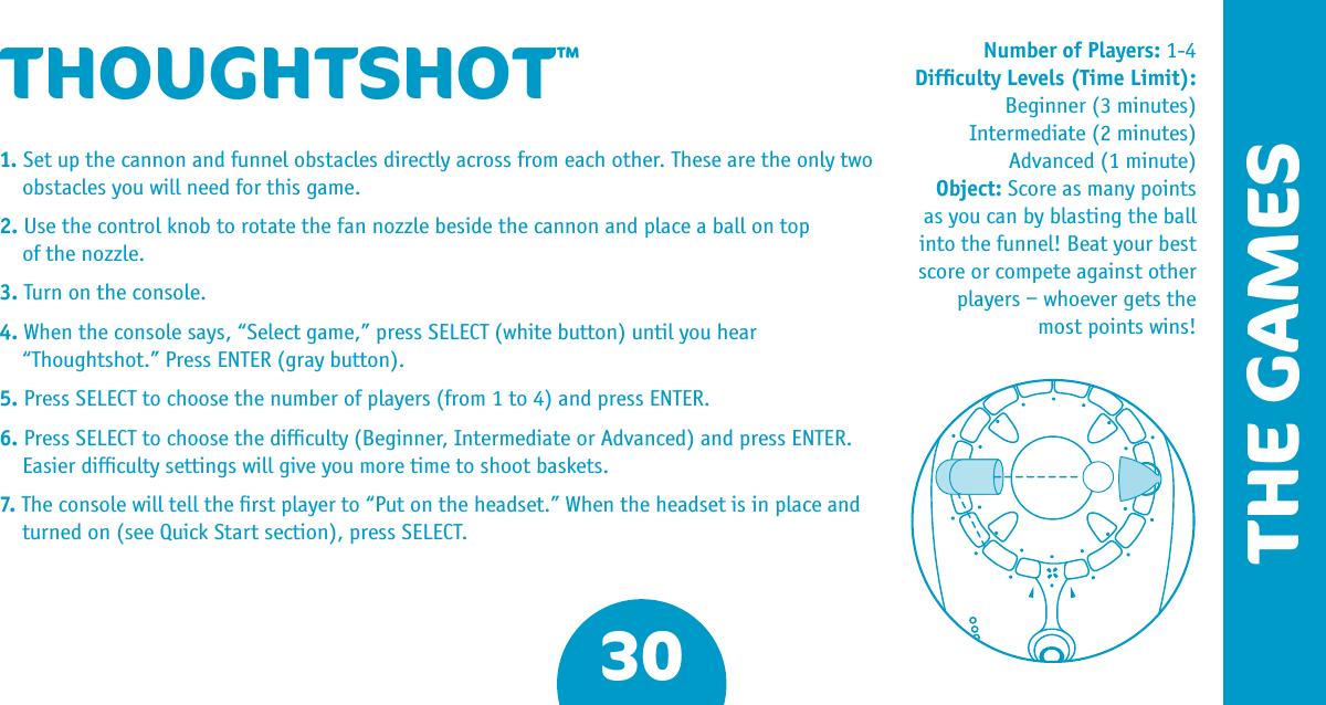 30THE GAMESNumber of Players: 1-4Difﬁculty Levels (Time Limit):Beginner (3 minutes) Intermediate (2 minutes)Advanced (1 minute) Object: Score as many points as you can by blasting the ball into the funnel! Beat your best score or compete against other players – whoever gets the most points wins!THOUGHTSHOT™1. Set up the cannon and funnel obstacles directly across from each other. These are the only two obstacles you will need for this game.2. Use the control knob to rotate the fan nozzle beside the cannon and place a ball on top  of the nozzle.3. Turn on the console.4. When the console says, “Select game,” press SELECT (white button) until you hear “Thoughtshot.” Press ENTER (gray button).5. Press SELECT to choose the number of players (from 1 to 4) and press ENTER.6. Press SELECT to choose the difﬁculty (Beginner, Intermediate or Advanced) and press ENTER. Easier difﬁculty settings will give you more time to shoot baskets.7. The console will tell the ﬁrst player to “Put on the headset.” When the headset is in place and turned on (see Quick Start section), press SELECT.