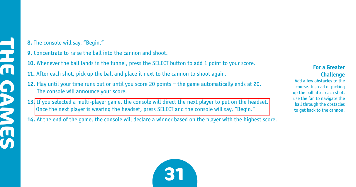 31THE GAMES8. The console will say, “Begin.”9. Concentrate to raise the ball into the cannon and shoot.10. Whenever the ball lands in the funnel, press the SELECT button to add 1 point to your score.11. After each shot, pick up the ball and place it next to the cannon to shoot again.12. Play until your time runs out or until you score 20 points – the game automatically ends at 20.  The console will announce your score.13. If you selected a multi-player game, the console will direct the next player to put on the headset. Once the next player is wearing the headset, press SELECT and the console will say, “Begin.”14. At the end of the game, the console will declare a winner based on the player with the highest score.For a Greater ChallengeAdd a few obstacles to the course. Instead of picking up the ball after each shot, use the fan to navigate the ball through the obstacles to get back to the cannon! 