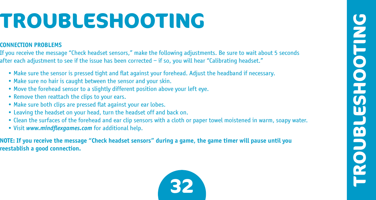 32TROUBLESHOOTINGTROUBLESHOOTINGCONNECTION PROBLEMSIf you receive the message “Check headset sensors,” make the following adjustments. Be sure to wait about 5 seconds after each adjustment to see if the issue has been corrected – if so, you will hear “Calibrating headset.” •Makesurethesensorispressedtightandatagainstyourforehead.Adjusttheheadbandifnecessary. •Makesurenohairiscaughtbetweenthesensorandyourskin. •Movetheforeheadsensortoaslightlydifferentpositionaboveyourlefteye. •Removethenreattachtheclipstoyourears. •Makesurebothclipsarepressedatagainstyourearlobes. •Leavingtheheadsetonyourhead,turntheheadsetoffandbackon. •Cleanthesurfacesoftheforeheadandearclipsensorswithaclothorpapertowelmoistenedinwarm,soapywater. •Visitwww.mindﬂexgames.com for additional help.NOTE: If you receive the message “Check headset sensors” during a game, the game timer will pause until you reestablish a good connection.