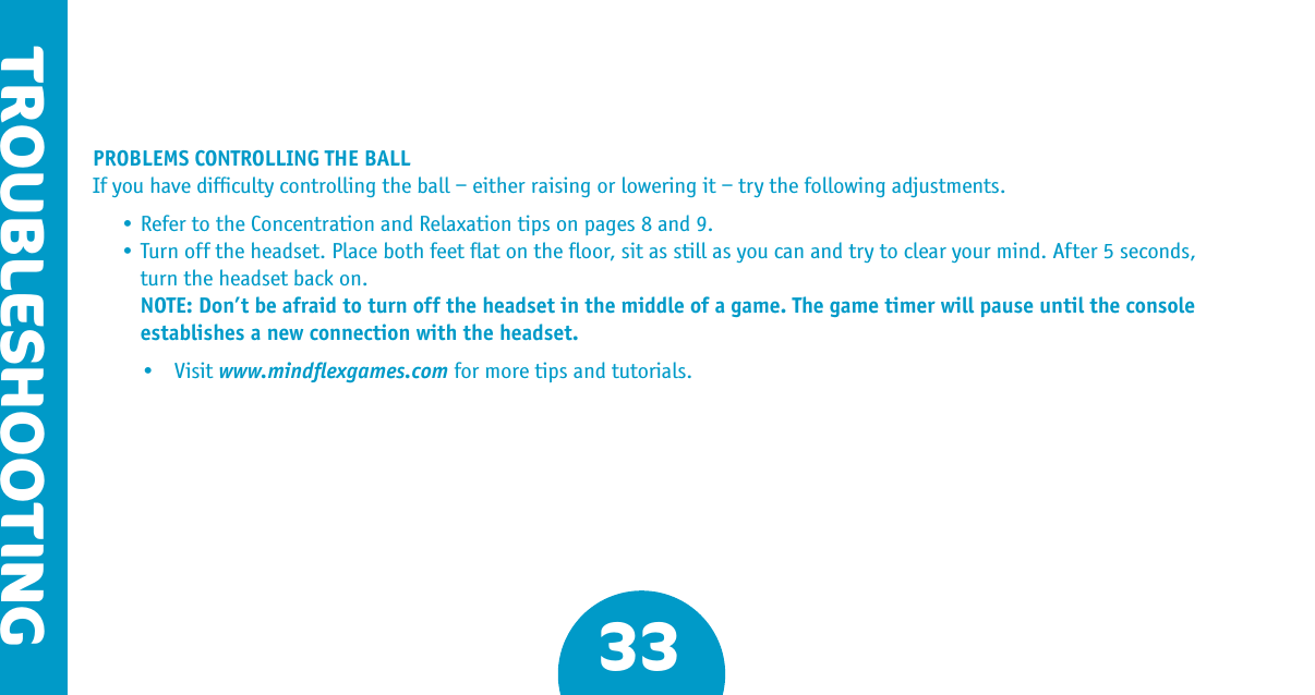 PROBLEMS CONTROLLING THE BALLIf you have difﬁculty controlling the ball – either raising or lowering it – try the following adjustments.  •RefertotheConcentrationandRelaxationtipsonpages8and9. •Turnofftheheadset.Placebothfeetatontheoor,sitasstillasyoucanandtrytoclearyourmind.After5seconds,     turn the headset back on.  NOTE: Don’t be afraid to turn off the headset in the middle of a game. The game timer will pause until the console     establishes a new connection with the headset.  • Visitwww.mindﬂexgames.com for more tips and tutorials.33TROUBLESHOOTING