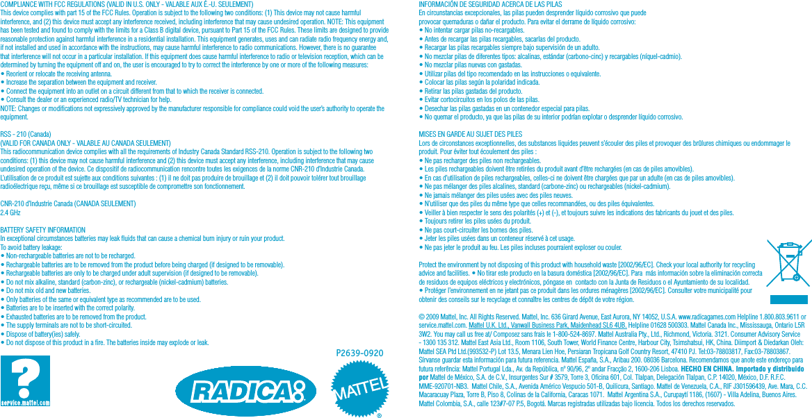 COMPLIANCE WITH FCC REGULATIONS (VALID IN U.S. ONLY - VALABLE AUX É.-U. SEULEMENT)This device complies with part 15 of the FCC Rules. Operation is subject to the following two conditions: (1) This device may not cause harmful interference, and (2) this device must accept any interference received, including interference that may cause undesired operation. NOTE: This equipment has been tested and found to comply with the limits for a Class B digital device, pursuant to Part 15 of the FCC Rules. These limits are designed to provide reasonable protection against harmful interference in a residential installation. This equipment generates, uses and can radiate radio frequency energy and, if not installed and used in accordance with the instructions, may cause harmful interference to radio communications. However, there is no guarantee that interference will not occur in a particular installation. If this equipment does cause harmful interference to radio or television reception, which can be determined by turning the equipment off and on, the user is encouraged to try to correct the interference by one or more of the following measures:• Reorient or relocate the receiving antenna.• Increase the separation between the equipment and receiver.• Connect the equipment into an outlet on a circuit different from that to which the receiver is connected.• Consult the dealer or an experienced radio/TV technician for help.NOTE: Changes or modications not expressively approved by the manufacturer responsible for compliance could void the user’s authority to operate the equipment. RSS - 210 (Canada)(VALID FOR CANADA ONLY - VALABLE AU CANADA SEULEMENT)This radiocommunication device complies with all the requirements of Industry Canada Standard RSS-210. Operation is subject to the following two conditions: (1) this device may not cause harmful interference and (2) this device must accept any interference, including interference that may cause undesired operation of the device. Ce dispositif de radiocommunication rencontre toutes les exigences de la norme CNR-210 d’Industrie Canada. L’utilisation de ce produit est sujette aux conditions suivantes : (1) il ne doit pas produire de brouillage et (2) il doit pouvoir tolérer tout brouillage radioélectrique reçu, même si ce brouillage est susceptible de compromettre son fonctionnement.CNR-210 d’Industrie Canada (CANADA SEULEMENT)2.4 GHzBATTERY SAFETY INFORMATIONIn exceptional circumstances batteries may leak uids that can cause a chemical burn injury or ruin your product. To avoid battery leakage:• Non-rechargeable batteries are not to be recharged.• Rechargeable batteries are to be removed from the product before being charged (if designed to be removable).• Rechargeable batteries are only to be charged under adult supervision (if designed to be removable).• Do not mix alkaline, standard (carbon-zinc), or rechargeable (nickel-cadmium) batteries.• Do not mix old and new batteries.• Only batteries of the same or equivalent type as recommended are to be used.• Batteries are to be inserted with the correct polarity.• Exhausted batteries are to be removed from the product.• The supply terminals are not to be short-circuited.• Dispose of battery(ies) safely.• Do not dispose of this product in a re. The batteries inside may explode or leak.INFORMACIÓN DE SEGURIDAD ACERCA DE LAS PILASEn circunstancias excepcionales, las pilas pueden desprender líquido corrosivo que puede provocar quemaduras o dañar el producto. Para evitar el derrame de líquido corrosivo:• No intentar cargar pilas no-recargables.• Antes de recargar las pilas recargables, sacarlas del producto.• Recargar las pilas recargables siempre bajo supervisión de un adulto.• No mezclar pilas de diferentes tipos: alcalinas, estándar (carbono-cinc) y recargables (níquel-cadmio).• No mezclar pilas nuevas con gastadas.• Utilizar pilas del tipo recomendado en las instrucciones o equivalente.• Colocar las pilas según la polaridad indicada.• Retirar las pilas gastadas del producto.• Evitar cortocircuitos en los polos de las pilas.• Desechar las pilas gastadas en un contenedor especial para pilas.• No quemar el producto, ya que las pilas de su interior podrían explotar o desprender líquido corrosivo.MISES EN GARDE AU SUJET DES PILESLors de circonstances exceptionnelles, des substances liquides peuvent s’écouler des piles et provoquer des brûlures chimiques ou endommager le produit. Pour éviter tout écoulement des piles :• Ne pas recharger des piles non rechargeables.• Les piles rechargeables doivent être retirées du produit avant d’être rechargées (en cas de piles amovibles).• En cas d’utilisation de piles rechargeables, celles-ci ne doivent être chargées que par un adulte (en cas de piles amovibles).• Ne pas mélanger des piles alcalines, standard (carbone-zinc) ou rechargeables (nickel-cadmium).• Ne jamais mélanger des piles usées avec des piles neuves.• N’utiliser que des piles du même type que celles recommandées, ou des piles équivalentes.• Veiller à bien respecter le sens des polarités (+) et (-), et toujours suivre les indications des fabricants du jouet et des piles.• Toujours retirer les piles usées du produit.• Ne pas court-circuiter les bornes des piles.• Jeter les piles usées dans un conteneur réservé à cet usage.• Ne pas jeter le produit au feu. Les piles incluses pourraient exploser ou couler.Protect the environment by not disposing of this product with household waste [2002/96/EC]. Check your local authority for recycling advice and facilities. • No tirar este producto en la basura doméstica [2002/96/EC]. Para  más información sobre la eliminación correcta de residuos de equipos eléctricos y electrónicos, póngase en  contacto con la Junta de Residuos o el Ayuntamiento de su localidad.  • Protéger l’environnement en ne jetant pas ce produit dans les ordures ménagères [2002/96/EC]. Consulter votre municipalité pour obtenir des conseils sur le recyclage et connaître les centres de dépôt de votre région.© 2009 Mattel, Inc. All Rights Reserved. Mattel, Inc. 636 Girard Avenue, East Aurora, NY 14052, U.S.A. www.radicagames.com Helpline 1.800.803.9611 or service.mattel.com. Mattel U.K. Ltd., Vanwall Business Park, Maidenhead SL6 4UB. Helpline 01628 500303. Mattel Canada Inc., Mississauga, Ontario L5R 3W2. You may call us free at/ Composez sans frais le 1-800-524-8697. Mattel Australia Pty., Ltd., Richmond, Victoria. 3121. Consumer Advisory Service - 1300 135 312. Mattel East Asia Ltd., Room 1106, South Tower, World Finance Centre, Harbour City, Tsimshatsui, HK, China. Diimport &amp; Diedarkan Oleh: Mattel SEA Ptd Ltd.(993532-P) Lot 13.5, Menara Lien Hoe, Persiaran Tropicana Golf Country Resort, 47410 PJ. Tel:03-78803817, Fax:03-78803867. Sírvanse guardar esta información para futura referencia. Mattel España, S.A., Aribau 200. 08036 Barcelona. Recomendamos que anote este endereço para futura referência: Mattel Portugal Lda., Av. da República, nº 90/96, 2º andar Fracção 2, 1600-206 Lisboa. HECHO EN CHINA. Importado y distribuido por Mattel de México, S.A. de C.V., Insurgentes Sur # 3579, Torre 3, Ocina 601, Col. Tlalpan, Delegación Tlalpan, C.P. 14020, México, D.F. R.F.C. MME-920701-NB3.  Mattel Chile, S.A., Avenida Américo Vespucio 501-B, Quilicura, Santiago. Mattel de Venezuela, C.A., RIF J301596439, Ave. Mara, C.C. Macaracuay Plaza, Torre B, Piso 8, Colinas de la California, Caracas 1071.  Mattel Argentina S.A., Curupaytí 1186, (1607) - Villa Adelina, Buenos Aires. Mattel Colombia, S.A., calle 123#7-07 P.5, Bogotá. Marcas registradas utilizadas bajo licencia. Todos los derechos reservados.P2639-0920