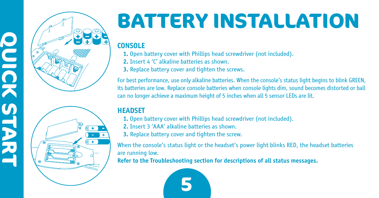 5QUICK STARTBATTERY INSTALLATIONCONSOLE1. Open battery cover with Phillips head screwdriver (not included).2. Insert 4 ‘C’ alkaline batteries as shown.3. Replace battery cover and tighten the screws.For best performance, use only alkaline batteries. When the console’s status light begins to blink GREEN, its batteries are low. Replace console batteries when console lights dim, sound becomes distorted or ball can no longer achieve a maximum height of 5 inches when all 5 sensor LEDs are lit.HEADSET1. Open battery cover with Phillips head screwdriver (not included).2. Insert 3 ‘AAA’ alkaline batteries as shown.3. Replace battery cover and tighten the screw.When the console’s status light or the headset’s power light blinks RED, the headset batteries are running low. Refer to the Troubleshooting section for descriptions of all status messages.