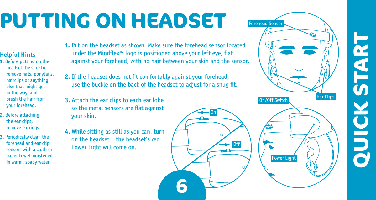 6QUICK STARTPUTTING ON HEADSET1. Put on the headset as shown. Make sure the forehead sensor located under the Mindﬂex™ logo is positioned above your left eye, ﬂat against your forehead, with no hair between your skin and the sensor. 2. If the headset does not ﬁt comfortably against your forehead,  use the buckle on the back of the headset to adjust for a snug ﬁt. 3. Attach the ear clips to each ear lobe so the metal sensors are ﬂat against your skin.4. While sitting as still as you can, turn on the headset – the headset’s red Power Light will come on. Helpful Hints 1. Before putting on the headset, be sure to remove hats, ponytails, hairclips or anything else that might get  in the way, and  brush the hair from your forehead.2. Before attaching  the ear clips,  remove earrings. 3. Periodically clean the forehead and ear clip sensors with a cloth or paper towel moistened in warm, soapy water.Ear ClipsPower LightOn/Off SwitchForehead SensorOnOff