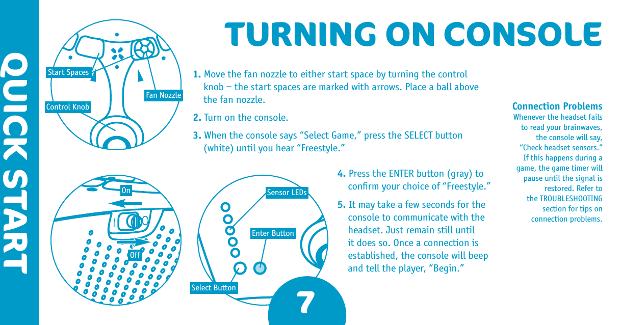 QUICK STARTTURNING ON CONSOLEConnection Problems Whenever the headset fails to read your brainwaves, the console will say, “Check headset sensors.” If this happens during a game, the game timer will pause until the signal is restored. Refer to the TROUBLESHOOTING section for tips on connection problems.Control KnobOnOffFan NozzleStart SpacesSelect ButtonEnter ButtonSensor LEDs71. Move the fan nozzle to either start space by turning the control  knob – the start spaces are marked with arrows. Place a ball above  the fan nozzle.2. Turn on the console.3. When the console says “Select Game,” press the SELECT button  (white) until you hear “Freestyle.”4. Press the ENTER button (gray) to conﬁrm your choice of “Freestyle.”5. It may take a few seconds for the console to communicate with the headset. Just remain still until it does so. Once a connection is established, the console will beep and tell the player, “Begin.” 