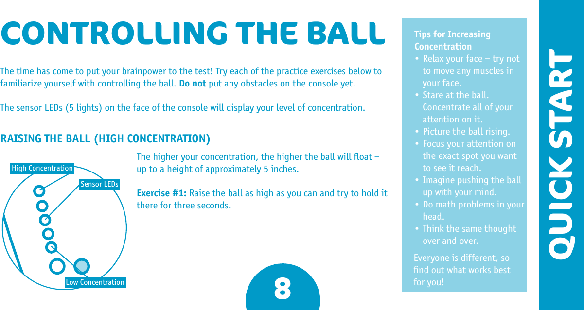 QUICK START8Tips for Increasing Concentration•Relaxyourface–trynotto move any muscles in your face.•Stareattheball.Concentrate all of your attention on it. •Picturetheballrising.•Focusyourattentiononthe exact spot you want to see it reach. •Imaginepushingtheballup with your mind.•Domathproblemsinyourhead.•Thinkthesamethoughtover and over.Everyone is different, so ﬁnd out what works best for you!CONTROLLING THE BALLThe time has come to put your brainpower to the test! Try each of the practice exercises below to familiarize yourself with controlling the ball. Do not put any obstacles on the console yet.The sensor LEDs (5 lights) on the face of the console will display your level of concentration.RAISING THE BALL (HIGH CONCENTRATION)The higher your concentration, the higher the ball will ﬂoat – up to a height of approximately 5 inches.Exercise #1: Raise the ball as high as you can and try to hold it there for three seconds.High ConcentrationLow ConcentrationSensor LEDs