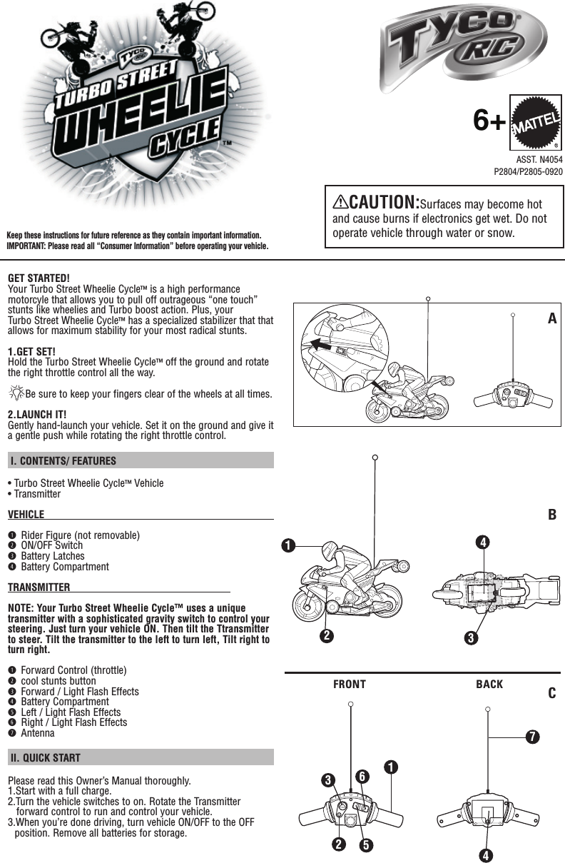 GET STARTED!Your Turbo Street Wheelie Cycle™ is a high performance motorcyle that allows you to pull off outrageous “one touch” stunts like wheelies and Turbo boost action. Plus, your Turbo Street Wheelie Cycle™ has a specialized stabilizer that that allows for maximum stability for your most radical stunts.1.GET SET!Hold the Turbo Street Wheelie Cycle™ off the ground and rotate the right throttle control all the way.*Be sure to keep your fingers clear of the wheels at all times.2.LAUNCH IT!Gently hand-launch your vehicle. Set it on the ground and give it a gentle push while rotating the right throttle control.  I. CONTENTS/ FEATURES • Turbo Street Wheelie Cycle™ Vehicle• TransmitterVEHICLE                                                                                             q Rider Figure (not removable)w ON/OFF Switche Battery Latchesr Battery CompartmentTRANSMITTER                                                        NOTE: Your Turbo Street Wheelie Cycle™ uses a unique transmitter with a sophisticated gravity switch to control your steering. Just turn your vehicle ON. Then tilt the Ttransmitter to steer. Tilt the transmitter to the left to turn left, Tilt right to turn right.q Forward Control (throttle)w cool stunts buttone Forward / Light Flash Effectsr Battery Compartmentt Left / Light Flash Effectsy Right / Light Flash Effectsu Antenna II. QUICK START Please read this Owner’s Manual thoroughly.1.Start with a full charge.2.Turn the vehicle switches to on. Rotate the Transmitter    forward control to run and control your vehicle.3.When you’re done driving, turn vehicle ON/OFF to the OFF position. Remove all batteries for storage.Keep these instructions for future reference as they contain important information. IMPORTANT: Please read all “Consumer Information” before operating your vehicle.ASST. N4054P2804/P2805-09206+CAUTION:Surfaces may become hot and cause burns if electronics get wet. Do not operate vehicle through water or snow.FRONT BACKABC43215671234