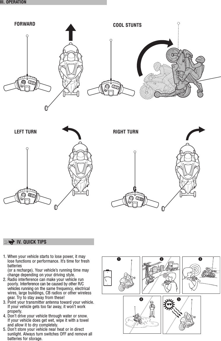  III. OPERATION FORWARD COOL STUNTSLEFT TURN RIGHT TURNG  IV. QUICK TIPS 1. When your vehicle starts to lose power, it may lose functions or performance. It’s time for fresh batteries (or a recharge). Your vehicle’s running time may change depending on your driving style.2. Radio interference can make your vehicle run poorly. Interference can be caused by other R/C vehicles running on the same frequency, electrical wires, large buildings, CB radios or other wireless gear. Try to stay away from these!3. Point your transmitter antenna toward your vehicle. If your vehicle gets too far away, it won’t work properly.4. Don’t drive your vehicle through water or snow. If your vehicle does get wet, wipe it with a towel and allow it to dry completely.5. Don’t store your vehicle near heat or in direct sunlight. Always turn switches OFF and remove all batteries for storage.rqtew