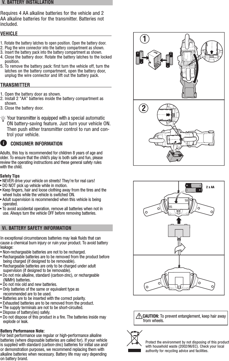  V. BATTERY INSTALLATIONRequires 4 AA alkaline batteries for the vehicle and 2 AA alkaline batteries for the transmitter. Batteries not included.VEHICLE                                                                      1. Rotate the battery latches to open position. Open the battery door.2. Plug the wire connector into the battery compartment as shown.3. Insert the battery pack into the battery compartment as shown.4. Close the battery door. Rotate the battery latches to the locked position.5. To remove the battery pack: first turn the vehicle off, turn the latches on the battery compartment, open the battery door, unplug the wire connector and lift out the battery pack.TRANSMITTER                                                            1. Open the battery door as shown.2. Install 2 “AA” batteries inside the battery compartment as shown.3. Close the battery door.Ä  Your transmitter is equipped with a special automatic ON battery-saving feature. Just turn your vehicle ON. Then push either transmitter control to run and con-trol your vehicle.2 x AA12ì CONSUMER INFORMATION Adults, this toy is recommended for children 8 years of age and older. To ensure that the child’s play is both safe and fun, please review the operating instructions and these general safety rules with the child.Safety Tips• NEVER drive your vehicle on streets! They’re for real cars!• DO NOT pick up vehicle while in motion.• Keep fingers, hair and loose clothing away from the tires and the wheel hubs while the vehicle is switched ON.• Adult supervision is recommended when this vehicle is being operated.• To avoid accidental operation, remove all batteries when not in use. Always turn the vehicle OFF before removing batteries.In exceptional circumstances batteries may leak fluids that can cause a chemical burn injury or ruin your product. To avoid battery leakage:• Non-rechargeable batteries are not to be recharged.• Rechargeable batteries are to be removed from the product before being charged (if designed to be removable).• Rechargeable batteries are only to be charged under adult supervision (if designed to be removable).• Do not mix alkaline, standard (carbon-zinc), or rechargeable (NiMH) batteries.• Do not mix old and new batteries.• Only batteries of the same or equivalent type as recommended are to be used.• Batteries are to be inserted with the correct polarity.• Exhausted batteries are to be removed from the product.• The supply terminals are not to be short-circuited.• Dispose of battery(ies) safely.• Do not dispose of this product in a fire. The batteries inside may explode or leak.Battery Performance Note:For best performance use regular or high-performance alkaline batteries (where disposable batteries are called for). If your vehicle is supplied with standard (carbon-zinc) batteries for initial use and/or demonstration purposes, we recommend replacing them with alkaline batteries when necessary. Battery life may vary depending on battery brand. Vi. BATTERY SAFETY INFORMATIONProtect the environment by not disposing of this product with household waste (2002/96/EC). Check your local authority for recycling advice and facilities. XCAUTION: To prevent entanglement, keep hair away from wheels.