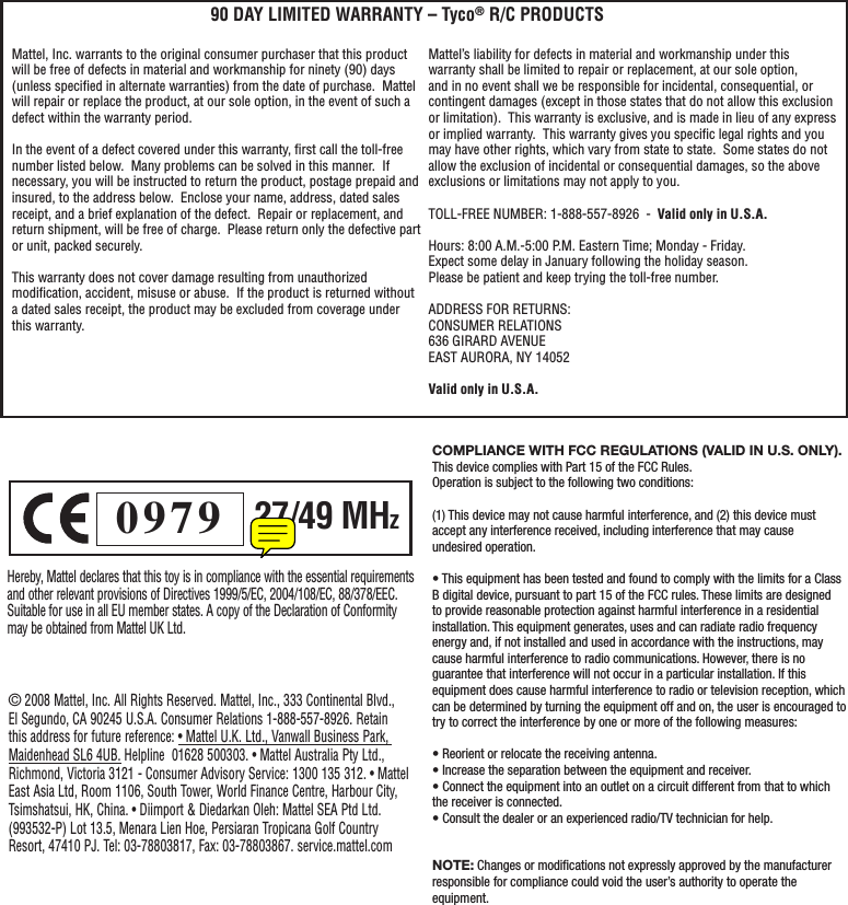 Hereby, Mattel declares that this toy is in compliance with the essential requirements and other relevant provisions of Directives 1999/5/EC, 2004/108/EC, 88/378/EEC. Suitable for use in all EU member states. A copy of the Declaration of Conformity may be obtained from Mattel UK Ltd.0979 27/49 MHzCOMPLIANCE WITH FCC REGULATIONS (VALID IN U.S. ONLY). This device complies with Part 15 of the FCC Rules.Operation is subject to the following two conditions:(1) This device may not cause harmful interference, and (2) this device must accept any interference received, including interference that may cause undesired operation.• This equipment has been tested and found to comply with the limits for a Class B digital device, pursuant to part 15 of the FCC rules. These limits are designed to provide reasonable protection against harmful interference in a residential installation. This equipment generates, uses and can radiate radio frequency energy and, if not installed and used in accordance with the instructions, may cause harmful interference to radio communications. However, there is no guarantee that interference will not occur in a particular installation. If this equipment does cause harmful interference to radio or television reception, which can be determined by turning the equipment off and on, the user is encouraged to try to correct the interference by one or more of the following measures:• Reorient or relocate the receiving antenna.• Increase the separation between the equipment and receiver.• Connect the equipment into an outlet on a circuit different from that to which the receiver is connected.• Consult the dealer or an experienced radio/TV technician for help.NOTE: Changes or modiﬁ cations not expressly approved by the manufacturer responsible for compliance could void the user’s authority to operate the equipment.© 2008 Mattel, Inc. All Rights Reserved. Mattel, Inc., 333 Continental Blvd., El Segundo, CA 90245 U.S.A. Consumer Relations 1-888-557-8926. Retain this address for future reference: • Mattel U.K. Ltd., Vanwall Business Park, Maidenhead SL6 4UB. Helpline  01628 500303. • Mattel Australia Pty Ltd., Richmond, Victoria 3121 - Consumer Advisory Service: 1300 135 312. • Mattel East Asia Ltd, Room 1106, South Tower, World Finance Centre, Harbour City, Tsimshatsui, HK, China. • Diimport &amp; Diedarkan Oleh: Mattel SEA Ptd Ltd. (993532-P) Lot 13.5, Menara Lien Hoe, Persiaran Tropicana Golf Country Resort, 47410 PJ. Tel: 03-78803817, Fax: 03-78803867. service.mattel.comMattel, Inc. warrants to the original consumer purchaser that this product will be free of defects in material and workmanship for ninety (90) days (unless speciﬁ ed in alternate warranties) from the date of purchase.  Mattel will repair or replace the product, at our sole option, in the event of such a defect within the warranty period.In the event of a defect covered under this warranty, ﬁ rst call the toll-free number listed below.  Many problems can be solved in this manner.  If necessary, you will be instructed to return the product, postage prepaid and insured, to the address below.  Enclose your name, address, dated sales receipt, and a brief explanation of the defect.  Repair or replacement, and return shipment, will be free of charge.  Please return only the defective part or unit, packed securely.  This warranty does not cover damage resulting from unauthorized modiﬁ cation, accident, misuse or abuse.  If the product is returned without a dated sales receipt, the product may be excluded from coverage under this warranty.  90 DAY LIMITED WARRANTY – Tyco® R/C PRODUCTSMattel’s liability for defects in material and workmanship under this warranty shall be limited to repair or replacement, at our sole option, and in no event shall we be responsible for incidental, consequential, or contingent damages (except in those states that do not allow this exclusion or limitation).  This warranty is exclusive, and is made in lieu of any express or implied warranty.  This warranty gives you speciﬁ c legal rights and you may have other rights, which vary from state to state.  Some states do not allow the exclusion of incidental or consequential damages, so the above exclusions or limitations may not apply to you.  TOLL-FREE NUMBER: 1-888-557-8926  -  Valid only in U.S.A. Hours: 8:00 A.M.-5:00 P.M. Eastern Time; Monday - Friday. Expect some delay in January following the holiday season.  Please be patient and keep trying the toll-free number.ADDRESS FOR RETURNS:CONSUMER RELATIONS636 GIRARD AVENUEEAST AURORA, NY 14052Valid only in U.S.A.