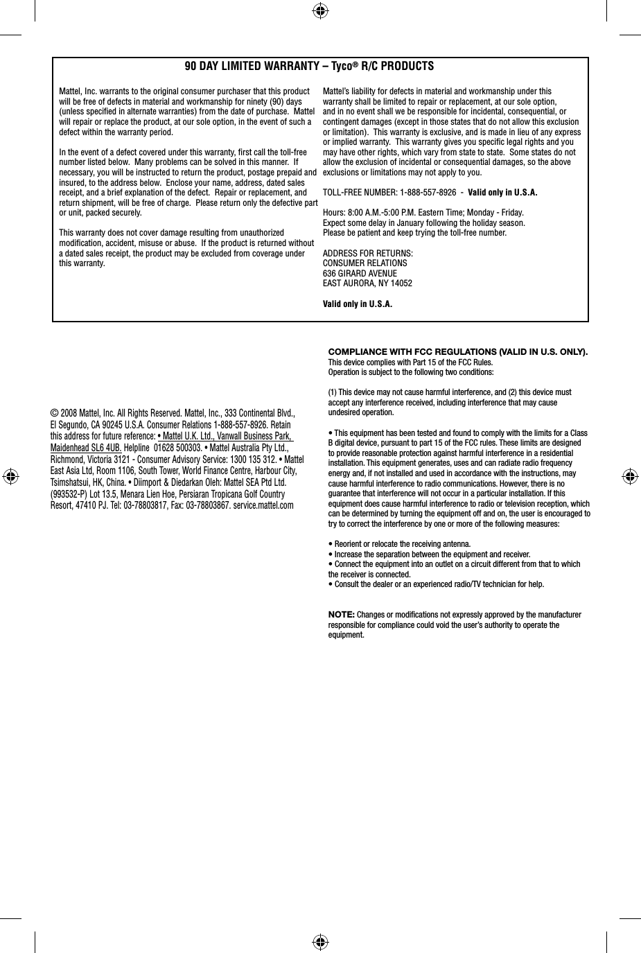 COMPLIANCE WITH FCC REGULATIONS (VALID IN U.S. ONLY). This device complies with Part 15 of the FCC Rules.Operation is subject to the following two conditions:(1) This device may not cause harmful interference, and (2) this device must accept any interference received, including interference that may cause undesired operation.• This equipment has been tested and found to comply with the limits for a Class B digital device, pursuant to part 15 of the FCC rules. These limits are designed to provide reasonable protection against harmful interference in a residential installation. This equipment generates, uses and can radiate radio frequency energy and, if not installed and used in accordance with the instructions, may cause harmful interference to radio communications. However, there is no guarantee that interference will not occur in a particular installation. If this equipment does cause harmful interference to radio or television reception, which can be determined by turning the equipment off and on, the user is encouraged to try to correct the interference by one or more of the following measures:• Reorient or relocate the receiving antenna.• Increase the separation between the equipment and receiver.• Connect the equipment into an outlet on a circuit different from that to which the receiver is connected.• Consult the dealer or an experienced radio/TV technician for help.NOTE: Changes or modiﬁ cations not expressly approved by the manufacturer responsible for compliance could void the user’s authority to operate the equipment.Mattel, Inc. warrants to the original consumer purchaser that this product will be free of defects in material and workmanship for ninety (90) days (unless speciﬁ ed in alternate warranties) from the date of purchase.  Mattel will repair or replace the product, at our sole option, in the event of such a defect within the warranty period.In the event of a defect covered under this warranty, ﬁ rst call the toll-free number listed below.  Many problems can be solved in this manner.  If necessary, you will be instructed to return the product, postage prepaid and insured, to the address below.  Enclose your name, address, dated sales receipt, and a brief explanation of the defect.  Repair or replacement, and return shipment, will be free of charge.  Please return only the defective part or unit, packed securely.  This warranty does not cover damage resulting from unauthorized modiﬁ cation, accident, misuse or abuse.  If the product is returned without a dated sales receipt, the product may be excluded from coverage under this warranty.  90 DAY LIMITED WARRANTY – Tyco® R/C PRODUCTSMattel’s liability for defects in material and workmanship under this warranty shall be limited to repair or replacement, at our sole option, and in no event shall we be responsible for incidental, consequential, or contingent damages (except in those states that do not allow this exclusion or limitation).  This warranty is exclusive, and is made in lieu of any express or implied warranty.  This warranty gives you speciﬁ c legal rights and you may have other rights, which vary from state to state.  Some states do not allow the exclusion of incidental or consequential damages, so the above exclusions or limitations may not apply to you.  TOLL-FREE NUMBER: 1-888-557-8926  -  Valid only in U.S.A. Hours: 8:00 A.M.-5:00 P.M. Eastern Time; Monday - Friday. Expect some delay in January following the holiday season.  Please be patient and keep trying the toll-free number.ADDRESS FOR RETURNS:CONSUMER RELATIONS636 GIRARD AVENUEEAST AURORA, NY 14052Valid only in U.S.A.© 2008 Mattel, Inc. All Rights Reserved. Mattel, Inc., 333 Continental Blvd., El Segundo, CA 90245 U.S.A. Consumer Relations 1-888-557-8926. Retain this address for future reference: • Mattel U.K. Ltd., Vanwall Business Park, Maidenhead SL6 4UB. Helpline  01628 500303. • Mattel Australia Pty Ltd., Richmond, Victoria 3121 - Consumer Advisory Service: 1300 135 312. • Mattel East Asia Ltd, Room 1106, South Tower, World Finance Centre, Harbour City, Tsimshatsui, HK, China. • Diimport &amp; Diedarkan Oleh: Mattel SEA Ptd Ltd. (993532-P) Lot 13.5, Menara Lien Hoe, Persiaran Tropicana Golf Country Resort, 47410 PJ. Tel: 03-78803817, Fax: 03-78803867. service.mattel.com