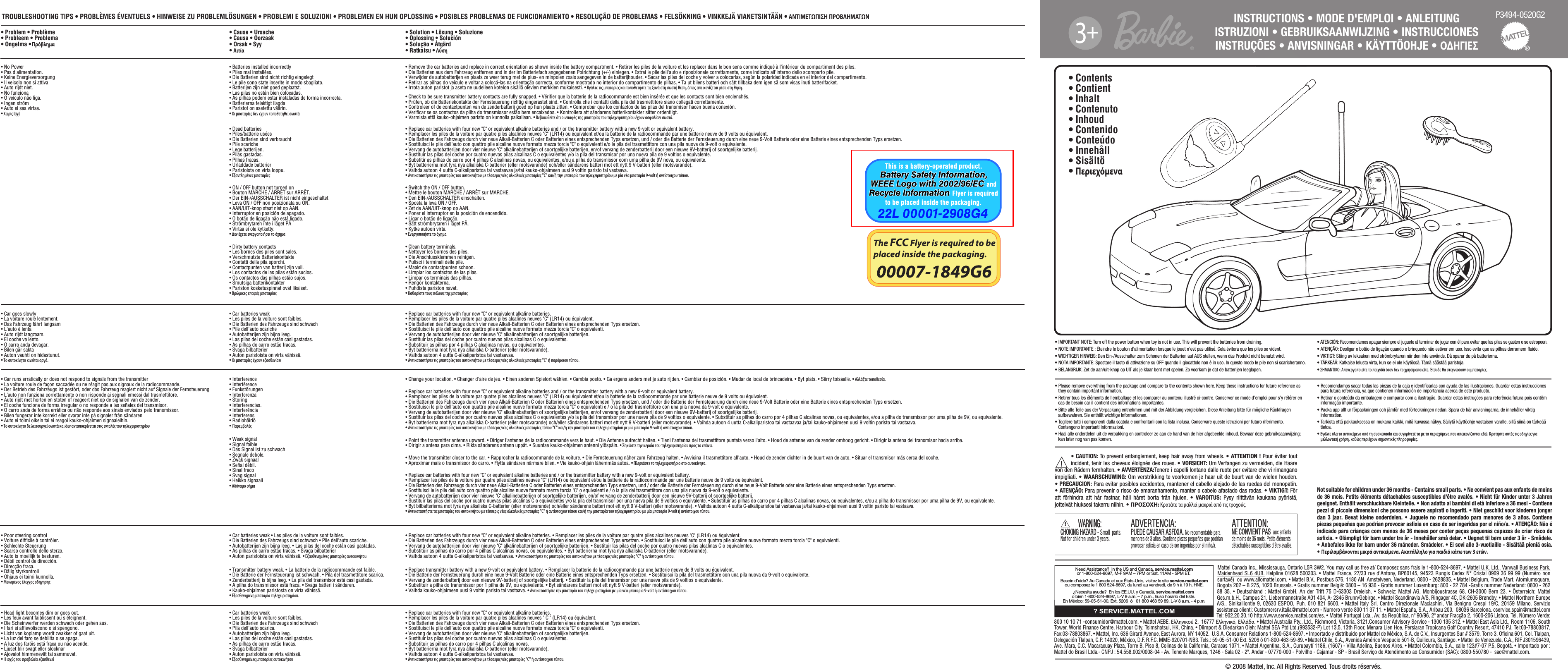 INSTRUCTIONS • MODE D&apos;EMPLOI • ANLEITUNG ISTRUZIONI • GEBRUIKSAANWIJZING • INSTRUCCIONES INSTRUÇÕES • ANVISNINGAR • KÄYTTÖOHJE • ΟΔΗΓΙΕΣ P3494-0520G2®© 2008 Mattel, Inc. All Rights Reserved. Tous droits réservés.• Contents• Contient• Inhalt• Contenuto• Inhoud• Contenido • Conteúdo• Innehåll• Sisältö• Περιεχόμενα!• CAUTION: To prevent entanglement, keep hair away from wheels. • ATTENTION ! Pour éviter tout incident, tenir les cheveux éloignés des roues. • VORSICHT: Um Verfangen zu vermeiden, die Haare von den Rädern fernhalten. • AVVERTENZA:Tenere i capelli lontano dalle ruote per evitare che vi rimangano impigliati. • WAARSCHUWING: Om verstrikking te voorkomen je haar uit de buurt van de wielen houden. • PRECAUCION: Para evitar posibles accidentes, mantener el cabello alejado de las ruedas del monopatín. • ATENÇÃO: Para prevenir o risco de emaranhamento, manter o cabelo afastado das rodas. • VIKTIGT: För att förhindra att hår fastnar, håll håret borta från hjulen. • VAROITUS: Pysy riittävän kaukana pyöristä, jotteivät hiuksesi takerru niihin. • ΠΡΟΣΟΧΗ: Κρατάτε τα μαλλιά μακριά από τις τρoχούς.• IMPORTANT NOTE: Turn off the power button when toy is not in use. This will prevent the batteries from draining.• NOTE IMPORTANTE : Éteindre le bouton d&apos;alimentation lorsque le jouet n&apos;est pas utilisé. Cela évitera que les piles se vident.• WICHTIGER HINWEIS: Den Ein-/Ausschalter zum Schonen der Batterien auf AUS stellen, wenn das Produkt nicht benutzt wird. • NOTA IMPORTANTE: Spostare il tasto di attivazione su OFF quando il giocattolo non è in uso. In questo modo le pile non si scaricheranno.• BELANGRIJK: Zet de aan/uit-knop op UIT als je klaar bent met spelen. Zo voorkom je dat de batterijen leeglopen. • ATENCIÓN: Recomendamos apagar siempre el juguete al terminar de jugar con él para evitar que las pilas se gasten o se estropeen. • ATENÇÃO: Desligar o botão de ligação quando o brinquedo não estiver em uso. Isso evita que as pilhas derramem ﬂuido.• VIKTIGT: Stäng av leksaken med strömbrytaren när den inte används. Då sparar du på batterierna.• TÄRKEÄÄ: Katkaise lelusta virta, kun se ei ole käytössä. Tämä säästää paristoja.• ΣΗΜΑΝΤΙΚΟ: Απενεργοποιείτε το παιχνίδι όταν δεν το χρησιμοποιείτε. Έτσι δε θα στεγνώσουν οι μπαταρίες.• Please remove everything from the package and compare to the contents shown here. Keep these instructions for future reference as they contain important information.• Retirer tous les éléments de l&apos;emballage et les comparer au contenu illustré ci-contre. Conserver ce mode d’emploi pour s’y référer en cas de besoin car il contient des informations importantes.• Bitte alle Teile aus der Verpackung entnehmen und mit der Abbildung vergleichen. Diese Anleitung bitte für mögliche Rückfragen aufbewahren. Sie enthält wichtige Informationen.• Togliere tutti i componenti dalla scatola e confrontarli con la lista inclusa. Conservare queste istruzioni per futuro riferimento. Contengono importanti informazioni.• Haal alle onderdelen uit de verpakking en controleer ze aan de hand van de hier afgebeelde inhoud. Bewaar deze gebruiksaanwijzing; kan later nog van pas komen.• Recomendamos sacar todas las piezas de la caja e identiﬁcarlas con ayuda de las ilustraciones. Guardar estas instrucciones para futura referencia, ya que contienen información de importancia acerca de este producto.• Retirar o conteúdo da embalagem e comparar com a ilustração. Guardar estas instruções para referência futura pois contêm informação importante.• Packa upp allt ur förpackningen och jämför med förteckningen nedan. Spara de här anvisningarna, de innehåller viktig information.• Tarkista että pakkauksessa on mukana kaikki, mitä kuvassa näkyy. Säilytä käyttöohje vastaisen varalle, sillä siinä on tärkeää tietoa.• Βγάλτε όλα τα αντικείμενα από τη συσκευασία και συγκρίνετέ τα με τα περιεχόμενα που απεικονίζονται εδώ. Κρατήστε αυτές τις οδηγίες για μελλοντική χρήση, καθώς περιέχουν σημαντικές πληροφορίες.Not suitable for children under 36 months - Contains small parts. • Ne convient pas aux enfants de moins de 36 mois. Petits éléments détachables susceptibles d&apos;être avalés. • Nicht für Kinder unter 3 Jahren geeignet. Enthält verschluckbare Kleinteile. • Non adatto ai bambini di età inferiore a 36 mesi - Contiene pezzi di piccole dimensioni che possono essere aspirati o ingeriti. • Niet geschikt voor kinderen jonger dan 3 jaar. Bevat kleine onderdelen. • Juguete no recomendado para menores de 3 años. Contiene piezas pequeñas que podrían provocar asﬁxia en caso de ser ingeridas por el niño/a. • ATENÇÃO: Não é indicado para crianças com menos de 36 meses por conter peças pequenas capazes de criar risco de asﬁxia. • Olämpligt för barn under tre år - Innehåller små delar. • Uegnet til børn under 3 år - Smådele. • Anbefales ikke for barn under 36 måneder. Smådeler. • Ei sovi alle 3-vuotiaille - Sisältää pieniä osia. • Περιλαμβάνονται μικρά αντικείμενα. Ακατάλληλο για παιδιά κάτω των 3 ετών.PUEDE CAUSAR ASFIXIA. PUEDE CAUSAR ASFIXIA. No recomendable para menores de 3 años. Contiene piezas pequeñas que podrían provocar asﬁxia en caso de ser ingeridas por el niño/a.ADVERTENCIA:ADVERTENCIA:NE CONVIENT PASNE CONVIENT PAS  aux enfantsde moins de 36 mois. Petits élémentsdétachables susceptibles d&apos;être avalés.ATTENTION:ATTENTION:CHOKING HAZARDCHOKING HAZARD – Small parts. Not for children under 3 years.WARNING:WARNING:!TROUBLESHOOTING TIPS • PROBLÈMES ÉVENTUELS • HINWEISE ZU PROBLEMLÖSUNGEN • PROBLEMI E SOLUZIONI • PROBLEMEN EN HUN OPLOSSING • POSIBLES PROBLEMAS DE FUNCIONAMIENTO • RESOLUÇÃO DE PROBLEMAS • FELSÖKNING • VINKKEJÄ VIANETSINTÄÄN • ΑΝΤΙΜΕΤΩΠΙΣΗ ΠΡΟΒΛΗΜΑΤΩΝ• Problem • Problème • Probleem • Problema • Ongelma • Πρόβλημα• Cause • Ursache • Causa • Oorzaak • Orsak • Syy • Αιτία • No Power• Pas d&apos;alimentation.• Keine Energieversorgung• Il veicolo non si attiva• Auto rijdt niet.• No funciona• O veículo não liga.• Ingen ström• Auto ei saa virtaa.•Χωρίς Ισχύ• Batteries installed incorrectly • Piles mal installées. • Die Batterien sind nicht richtig eingelegt • Le pile sono state inserite in modo sbagliato. • Batterijen zijn niet goed geplaatst. • Las pilas no están bien colocadas. • As pilhas podem estar instaladas de forma incorrecta. • Batterierna felaktigt ilagda • Paristot on asetettu väärin.• Οι μπαταρίες δεν έχουν τοποθετηθεί σωστά• Dead batteries• Piles/batterie usées• Die Batterien sind verbraucht• Pile scariche• Lege batterijen.• Pilas gastadas.• Pilhas fracas.• Urladdade batterier• Paristoista on virta loppu.• Εξαντλημένες μπαταρίες• ON / OFF button not turned on• Bouton MARCHE / ARRÊT sur ARRÊT.• Der EIN-/AUSSCHALTER ist nicht eingeschaltet• Leva ON / OFF non posizionata su ON.• AAN/UIT-knop staat niet op AAN. • Interruptor en posición de apagado.• O botão de ligação não está ligado.• Strömbrytaren inte i läget PÅ• Virtaa ei ole kytketty.• Δεν έχετε ενεργοποιήσει το όχημα• Dirty battery contacts• Les bornes des piles sont sales.• Verschmutzte Batteriekontakte• Contatti della pila sporchi.• Contactpunten van batterij zijn vuil. • Los contactos de las pilas están sucios.• Os contactos das pilhas estão sujos.• Smutsiga batterikontakter• Pariston kosketuspinnat ovat likaiset.• Βρώμικες επαφές μπαταρίας• Car goes slowly• La voiture roule lentement.• Das Fahrzeug fährt langsam• L&apos;auto è lenta• Auto rijdt langzaam.• El coche va lento.• O carro anda devagar.• Bilen går sakta• Auton vauhti on hidastunut.• Το αυτοκίνητο κινείται αργά.• Car batteries weak• Les piles de la voiture sont faibles.• Die Batterien des Fahrzeugs sind schwach• Pile dell&apos;auto scariche• Autobatterijen zijn bijna leeg.• Las pilas del coche están casi gastadas.•As pilhas do carro estão fracas.•Svaga bilbatterier•Auton paristoista on virta vähissä.•Οι μπαταρίες έχουν εξασθενίσει• Car runs erratically or does not respond to signals from the transmitter• La voiture roule de façon saccadée ou ne réagit pas aux signaux de la radiocommande.• Der Betrieb des Fahrzeugs ist gestört, oder das Fahrzeug reagiert nicht auf Signale der Fernsteuerung• L&apos;auto non funziona correttamente o non risponde ai segnali emessi dal trasmettitore.• Auto rijdt met horten en stoten of reageert niet op de signalen van de zender. • El coche funciona de forma irregular o no responde a las señales del transmisor.• O carro anda de forma errática ou não responde aos sinais enviados pelo transmissor.• Bilen fungerar inte korrekt eller svarar inte på signaler från sändaren• Auto ei toimi oikein tai ei reagoi kauko-ohjaimen signaaleihin.• Το αυτοκίνητο δε λειτουργεί σωστά και δεν ανταποκρίνεται στις εντολές του τηλεχειριστηρίου• Interference• Interférence• Funkstörungen• Interferenza• Storing• Interferencias.• Interferência• Interferens• Radiohäiriö• Παρεμβολές• Weak signal• Signal faible• Das Signal ist zu schwach• Segnale debole.• Zwak signaal• Señal débil.• Sinal fraco• Svag signal• Heikko signaali• Αδύναμο σήμα• Poor steering control• Voiture difﬁcile à contrôler.• Schlechte Steuerung• Scarso controllo dello sterzo.•Auto is moeilijk te besturen.•Débil control de dirección.•Direcção fraca.•Dålig styrkontroll•Ohjaus ei toimi kunnolla.•Μειωμένος έλεγχος οδήγησης• Car batteries weak • Les piles de la voiture sont faibles. •Die Batterien des Fahrzeugs sind schwach •Pile dell&apos;auto scariche. •Autobatterijen zijn bijna leeg. •Las pilas del coche están casi gastadas. •As pilhas do carro estão fracas. •Svaga bilbatterier •Auton paristoista on virta vähissä. •Εξασθενημένες μπαταρίες αυτοκινήτου.• Transmitter battery weak. • La batterie de la radiocommande est faible.• Die Batterie der Fernsteuerung ist schwach. • Pila del trasmettitore scarica.• Zenderbatterij is bijna leeg. • La pila del transmisor está casi gastada.•A pilha do transmissor está fraca. •Svaga batteri i sändaren.•Kauko-ohjaimen paristosta on virta vähissä. •Εξασθενημένη μπαταρία τηλεχειριστηρίου.• Head light becomes dim or goes out.• Les feux avant faiblissent ou s&apos;éteignent.•Die Scheinwerfer werden schwach oder gehen aus. •I fari si afﬁevoliscono o si spengono. •Licht van koplamp wordt zwakker of gaat uit. •La luz del faro se debilita o se apaga. •A luz dos faróis está fraca ou não acende. •Ljuset blir svagt eller slocknar•Ajovalot himmenevät tai sammuvat.•Η ισχύς του προβολέα εξασθενεί• Car batteries weak• Les piles de la voiture sont faibles.•Die Batterien des Fahrzeugs sind schwach•Pila dell&apos;auto scarica.•Autobatterijen zijn bijna leeg.• Las pilas del coche están casi gastadas.•As pilhas do carro estão fracas.• Svaga bilbatterier• Auton paristoista on virta vähissä.•Εξασθενημένες μπαταρίες αυτοκινήτου• Solution • Lösung • Soluzione• Oplossing • Solución• Solução • Åtgärd• Ratkaisu • Λύση• Remove the car batteries and replace in correct orientation as shown inside the battery compartment. • Retirer les piles de la voiture et les replacer dans le bon sens comme indiqué à l&apos;intérieur du compartiment des piles. • Die Batterien aus dem Fahrzeug entfernen und in der im Batteriefach angegebenen Polrichtung (+/-) einlegen. • Estrai le pile dell&apos;auto e riposizionale correttamente, come indicato all&apos;interno dello scomparto pile. • Verwijder de autobatterijen en plaats ze weer terug met de plus- en minpolen zoals aangegeven in de batterijhouder. • Sacar las pilas del coche y volver a colocarlas, según la polaridad indicada en el interior del compartimento. • Retirar as pilhas do veículo e voltar a colocá-las na orientação correcta, conforme mostrado no interior do compartimento de pilhas. • Ta ut bilens batteri och sätt tillbaka dem igen så som visas inuti batterifacket. • Irrota auton paristot ja aseta ne uudelleen kotelon sisällä olevien merkkien mukaisesti. • Βγάλτε τις μπαταρίες και τοποθετήστε τις ξανά στη σωστή θέση, όπως απεικονίζεται μέσα στη θήκη.• Check to be sure transmitter battery contacts are fully snapped. • Vériﬁer que la batterie de la radiocommande est bien insérée et que les contacts sont bien enclenchés. • Prüfen, ob die Batteriekontakte der Fernsteuerung richtig eingerastet sind. • Controlla che i contatti della pila del trasmettitore siano collegati correttamente. • Controleer of de contactpunten van de zenderbatterij goed op hun plaats zitten. • Comprobar que los contactos de las pilas del transmisor hacen buena conexión.• Veriﬁcar se os contactos da pilha do transmissor estão bem encaixados. • Kontrollera att sändarens batterikontakter sitter ordentligt. • Varmista että kauko-ohjaimen paristo on kunnolla paikallaan. • Βεβαιωθείτε ότι οι επαφές της μπαταρίας του τηλεχειριστηρίου έχουν ασφαλίσει σωστά.• Replace car batteries with four new &quot;C&quot; or equivalent alkaline batteries and / or the transmitter battery with a new 9-volt or equivalent battery. • Remplacer les piles de la voiture par quatre piles alcalines neuves &quot;C&quot; (LR14) ou équivalent et/ou la batterie de la radiocommande par une batterie neuve de 9 volts ou équivalent. • Die Batterien des Fahrzeugs durch vier neue Alkali-Batterien C oder Batterien eines entsprechenden Typs ersetzen, und / oder die Batterie der Fernsteuerung durch eine neue 9-Volt Batterie oder eine Batterie eines entsprechenden Typs ersetzen. • Sostituisci le pile dell&apos;auto con quattro pile alcaline nuove formato mezza torcia &quot;C&quot; o equivalenti e/o la pila del trasmettitore con una pila nuova da 9-volt o equivalente. • Vervang de autobatterijen door vier nieuwe &quot;C&quot; alkalinebatterijen of soortgelijke batterijen, en/of vervang de zenderbatterij door een nieuwe 9V-batterij of soortgelijke batterij. • Sustituir las pilas del coche por cuatro nuevas pilas alcalinas C o equivalentes y/o la pila del transmisor por una nueva pila de 9 voltios o equivalente. • Substitir as pilhas do carro por 4 pilhas C alcalinas novas, ou equivalentes, e/ou a pilha do transmissor com uma pilha de 9V nova, ou equivalente. • Byt batterierna mot fyra nya alkaliska C-batterier (eller motsvarande) och/eller sändarens batteri mot ett nytt 9 V-batteri (eller motsvarande). • Vaihda autoon 4 uutta C-alkaliparistoa tai vastaavaa ja/tai kauko-ohjaimeen uusi 9 voltin paristo tai vastaava. • Αντικαταστήστε τις μπαταρίες του αυτοκινήτου με τέσσερις νέες αλκαλικές μπαταρίες &quot;C&quot; και/ή την μπαταρία του τηλεχειριστηρίου με μία νέα μπαταρία 9-volt ή αντίστοιχου τύπου.• Switch the ON / OFF button.• Mettre le bouton MARCHE / ARRÊT sur MARCHE.• Den EIN-/AUSSCHALTER einschalten.• Sposta la leva ON / OFF.• Zet de AAN/UIT-knop op AAN.• Poner el interruptor en la posición de encendido.• Ligar o botão de ligação.• Sätt strömbrytaren i läget PÅ.• Kytke autoon virta.• Ενεργοποιήστε το όχημα• Clean battery terminals.• Nettoyer les bornes des piles.• Die Anschlussklemmen reinigen.• Pulisci i terminali delle pile.• Maakt de contactpunten schoon.• Limpiar los contactos de las pilas.• Limpar os terminais das pilhas.• Rengör kontakterna.• Puhdista pariston navat.• Καθαρίστε τους πόλους της μπαταρίας• Replace car batteries with four new &quot;C&quot; or equivalent alkaline batteries.• Remplacer les piles de la voiture par quatre piles alcalines neuves &quot;C&quot; (LR14) ou équivalent. • Die Batterien des Fahrzeugs durch vier neue Alkali-Batterien C oder Batterien eines entsprechenden Typs ersetzen.• Sostituisci le pile dell&apos;auto con quattro pile alcaline nuove formato mezza torcia &quot;C&quot; o equivalenti.• Vervang de autobatterijen door vier nieuwe &quot;C&quot; alkalinebatterijen of soortgelijke batterijen.• Sustituir las pilas del coche por cuatro nuevas pilas alcalinas C o equivalentes.• Substituir as pilhas por 4 pilhas C alcalinas novas, ou equivalentes.• Byt batterierna mot fyra nya alkaliska C-batterier (eller motsvarande).• Vaihda autoon 4 uutta C-alkaliparistoa tai vastaavaa.• Αντικαταστήστε τις μπαταρίες του αυτοκινήτου με τέσσερις νέες αλκαλικές μπαταρίες &quot;C&quot; ή παρόμοιου τύπου. • Change your location. • Changer d&apos;aire de jeu. • Einen anderen Spielort wählen. • Cambia posto. • Ga ergens anders met je auto rijden. • Cambiar de posición. • Mudar de local de brincadeira. • Byt plats. • Siirry toisaalle. • Αλλάξτε τοποθεσία.• Replace car batteries with four new &quot;C&quot; or equivalent alkaline batteries and / or the transmitter battery with a new 9-volt or equivalent battery.• Remplacer les piles de la voiture par quatre piles alcalines neuves &quot;C&quot; (LR14) ou équivalent et/ou la batterie de la radiocommande par une batterie neuve de 9 volts ou équivalent. • Die Batterien des Fahrzeugs durch vier neue Alkali-Batterien C oder Batterien eines entsprechenden Typs ersetzen, und / oder die Batterie der Fernsteuerung durch eine neue 9-Volt Batterie oder eine Batterie eines entsprechenden Typs ersetzen. • Sostituisci le pile dell&apos;auto con quattro pile alcaline nuove formato mezza torcia &quot;C&quot; o equivalenti e / o la pila del trasmettitore con una pila nuova da 9-volt o equivalente. • Vervang de autobatterijen door vier nieuwe &quot;C&quot; alkalinebatterijen of soortgelijke batterijen, en/of vervang de zenderbatterij door een nieuwe 9V-batterij of soortgelijke batterij. • Sustituir las pilas del coche por cuatro nuevas pilas alcalinas C o equivalentes y/o la pila del transmisor por una nueva pila de 9 voltios o equivalente. • Substituir as pilhas do carro por 4 pilhas C alcalinas novas, ou equivalentes, e/ou a pilha do transmissor por uma pilha de 9V, ou equivalente. • Byt batterierna mot fyra nya alkaliska C-batterier (eller motsvarande) och/eller sändarens batteri mot ett nytt 9 V-batteri (eller motsvarande). • Vaihda autoon 4 uutta C-alkaliparistoa tai vastaavaa ja/tai kauko-ohjaimeen uusi 9 voltin paristo tai vastaava. • Αντικαταστήστε τις μπαταρίες του αυτοκινήτου με τέσσερις νέες αλκαλικές μπαταρίες τύπου &quot;C&quot; και/ή την μπαταρία του τηλεχειριστηρίου με μία μπαταρία 9-volt ή αντίστοιχου τύπου.• Point the transmitter antenna upward. • Diriger l&apos;antenne de la radiocommande vers le haut. • Die Antenne aufrecht halten. • Tieni l&apos;antenna del trasmettitore puntata verso l&apos;alto. • Houd de antenne van de zender omhoog gericht. • Dirigir la antena del transmisor hacia arriba. • Dirigir a antena para cima. • Rikta sändarens antenn uppåt. • Suuntaa kauko-ohjaimen antenni ylöspäin. • Σηκώστε την κεραία του τηλεχειριστηρίου προς τα επάνω.• Move the transmitter closer to the car. • Rapprocher la radiocommande de la voiture. • Die Fernsteuerung näher zum Fahrzeug halten. • Avvicina il trasmettitore all&apos;auto. • Houd de zender dichter in de buurt van de auto. •Situar el transmisor más cerca del coche. • Aproximar mais o transmissor do carro. •Flytta sändaren närmare bilen. •Vie kauko-ohjain lähemmäs autoa. • Πλησιάστε το τηλεχειριστήριο στο αυτοκίνητο.• Replace car batteries with four new &quot;C&quot; or equivalent alkaline batteries and / or the transmitter battery with a new 9-volt or equivalent battery. • Remplacer les piles de la voiture par quatre piles alcalines neuves &quot;C&quot; (LR14) ou équivalent et/ou la batterie de la radiocommande par une batterie neuve de 9 volts ou équivalent. • Die Batterien des Fahrzeugs durch vier neue Alkali-Batterien C oder Batterien eines entsprechenden Typs ersetzen, und / oder die Batterie der Fernsteuerung durch eine neue 9-Volt Batterie oder eine Batterie eines entsprechenden Typs ersetzen. • Sostituisci le le pile dell&apos;auto con quattro pile alcaline nuove formato mezza torcia &quot;C&quot; o equivalenti e / o la pila del trasmettitore con una pila nuova da 9-volt o equivalente. • Vervang de autobatterijen door vier nieuwe &quot;C&quot; alkalinebatterijen of soortgelijke batterijen, en/of vervang de zenderbatterij door een nieuwe 9V-batterij of soortgelijke batterij. • Sustituir las pilas del coche por cuatro nuevas pilas alcalinas C o equivalentes y/o la pila del transmisor por una nueva pila de 9 voltios o equivalente. • Substituir as pilhas do carro por 4 pilhas C alcalinas novas, ou equivalentes, e/ou a pilha do transmissor por uma pilha de 9V, ou equivalente. • Byt bilbatterierna mot fyra nya alkaliska C-batterier (eller motsvarande) och/eller sändarens batteri mot ett nytt 9 V-batteri (eller motsvarande). • Vaihda autoon 4 uutta C-alkaliparistoa tai vastaavaa ja/tai kauko-ohjaimeen uusi 9 voltin paristo tai vastaava. • Αντικαταστήστε τις μπαταρίες του αυτοκινήτου με τέσσερις νέες αλκαλικές μπαταρίες &quot;C&quot; ή αντίστοιχου τύπου και/ή την μπαταρία του τηλεχειριστηρίου με μία μπαταρία 9-volt ή αντίστοιχου τύπου. • Replace car batteries with four new &quot;C&quot; or equivalent alkaline batteries. • Remplacer les piles de la voiture par quatre piles alcalines neuves &quot;C&quot; (LR14) ou équivalent. •Die Batterien des Fahrzeugs durch vier neue Alkali-Batterien C oder Batterien eines entsprechenden Typs ersetzen. •Sostituisci le pile dell&apos;auto con quattro pile alcaline nuove formato mezza torcia &quot;C&quot; o equivalenti. •Vervang de autobatterijen door vier nieuwe &quot;C&quot; alkalinebatterijen of soortgelijke batterijen. •Sustituir las pilas del coche por cuatro nuevas pilas alcalinas C o equivalentes. •Substituir as pilhas do carro por 4 pilhas C alcalinas novas, ou equivalentes. •Byt batterierna mot fyra nya alkaliska C-batterier (eller motsvarande). •Vaihda autoon 4 uutta C-alkaliparistoa tai vastaavaa. • Αντικαταστήστε τις μπαταρίες του αυτοκινήτου με τέσσερις νέες μπαταρίες &quot;C&quot; ή αντίστοιχου τύπου.• Replace transmitter battery with a new 9-volt or equivalent battery. • Remplacer la batterie de la radiocommande par une batterie neuve de 9 volts ou équivalent. •Die Batterie der Fernsteuerung durch eine neue 9-Volt Batterie oder eine Batterie eines entsprechenden Typs ersetzen. • Sostituisci la pila del trasmettitore con una pila nuova da 9-volt o equivalente. • Vervang de zenderbatterij door een nieuwe 9V-batterij of soortgelijke batterij. •Sustituir la pila del transmisor por una nueva pila de 9 voltios o equivalente. • Substituir a pilha do transmissor por 1 pilha de 9V, ou equivalente. •Byt sändarens batteri mot ett nytt 9 V-batteri (eller motsvarande). •Vaihda kauko-ohjaimeen uusi 9 voltin paristo tai vastaava. •Αντικαταστήστε την μπαταρία του τηλεχειριστηρίου με μία νέα μπαταρία 9-volt ή αντίστοιχου τύπου.• Replace car batteries with four new &quot;C&quot; or equivalent alkaline batteries. • Remplacer les piles de la voiture par quatre piles alcalines neuves &apos;&apos;C&apos;&apos; (LR14) ou équivalent. • Die Batterien des Fahrzeugs durch vier neue Alkali-Batterien C oder Batterien eines entsprechenden Typs ersetzen. •Sostituisci le pile dell&apos;auto con quattro pile alcaline nuove formato mezza torcia &quot;C&quot; o equivalenti. •Vervang de autobatterijen door vier nieuwe &quot;C&quot; alkalinebatterijen of soortgelijke batterijen. •Sustituir las pilas del coche por cuatro nuevas pilas alcalinas C o equivalentes. •Substituir as pilhas do carro por 4 pilhas C alcalinas novas. •Byt batterierna mot fyra nya alkaliska C-batterier (eller motsvarande). •Vaihda autoon 4 uutta C-alkaliparistoa tai vastaavaa. •Αντικαταστήστε τις μπαταρίες του αυτοκινήτου με τέσσερις νέες μπαταρίες &quot;C&quot; ή αντίστοιχου τύπου.3Need Assistance?  In the US and Canada, service.mattel.comor 1-800-524-8697, M-F 9AM – 7PM or Sat. 11AM - 5PM ET.  Besoin d’aide? Au Canada et aux États-Unis, visitez le site service.mattel.comou composez le 1 800 524-8697, du lundi au vendredi, de 9 h à 19 h, HNE.¿Necesita ayuda?  En los EE.UU. y Canadá, service.mattel.com o bien 1-800-524-8697, L-V 9 a.m. – 7 p.m., huso horario del Este. En México: 59-05-51-00. Ext. 5206  ó   01 800 463 59 89, L-V 8 a.m. - 4 p.m.? SERVICE.MATTEL.COMMattel Canada Inc., Mississauga, Ontario L5R 3W2. You may call us free at/ Composez sans frais le 1-800-524-8697. • Mattel U.K. Ltd., Vanwall Business Park, Maidenhead SL6 4UB. Helpline 01628 500303. • Mattel France, 27/33 rue d&apos;Antony, BP60145, 94523 Rungis Cedex N° Cristal 0969 36 99 99 (Numéro non surtaxé)  ou www.allomattel.com. • Mattel B.V., Postbus 576, 1180 AN  Amstelveen, Nederland. 0800 - 2628835. • Mattel Belgium, Trade Mart, Atomiumsquare, Bogota 202 – B 275, 1020 Brussels. • Gratis nummer België: 0800 – 16 936 - Gratis nummer Luxemburg: 800 - 22 784 -Gratis nummer Nederland: 0800 - 262 88 35. • Deutschland : Mattel GmbH, An der Trift 75 D-63303 Dreieich. • Schweiz: Mattel AG, Monbijoustrasse 68, CH-3000 Bern 23. • Österreich: Mattel Ges.m.b.H., Campus 21, Liebermannstraße A01 404, A- 2345 Brunn/Gebirge. • Mattel Scandinavia A/S, Ringager 4C, DK-2605 Brøndby. • Mattel Northern Europe A/S., Sinikalliontie 9, 02630 ESPOO, Puh. 010 821 6600. • Mattel Italy Srl, Centro Direzionale Maciachini, Via Benigno Crespi 19/C, 20159 Milano. Servizio assistenza clienti: Customersrv.italia@mattel.com - Numero verde 800 11 37 11. • Mattel España, S.A., Aribau 200.  08036 Barcelona. cservice.spain@mattel.com Tel: 902.20.30.10 http://www.service.mattel.com/es. • Mattel Portugal Lda., Av. da República, nº 90/96, 2º andar Fracção 2, 1600-206 Lisboa. Tel. Número Verde: 800 10 10 71 -consumidor@mattel.com. • Mattel AEBE, Ελληνικού 2,  16777 Ελληνικό, Ελλάδα. • Mattel Australia Pty., Ltd., Richmond, Victoria. 3121.Consumer Advisory Service - 1300 135 312. • Mattel East Asia Ltd., Room 1106, South Tower, World Finance Centre, Harbour City, Tsimshatsui, HK, China. • Diimport &amp; Diedarkan Oleh: Mattel SEA Ptd Ltd.(993532-P) Lot 13.5, 13th Floor, Menara Lien Hoe, Persiaran Tropicana Golf Country Resort, 47410 PJ. Tel:03-78803817, Fax:03-78803867. • Mattel, Inc. 636 Girard Avenue, East Aurora, NY 14052.  U.S.A. Consumer Relations 1-800-524-8697. • Importado y distribuido por Mattel de México, S.A. de C.V., Insurgentes Sur # 3579, Torre 3, Oﬁcina 601, Col. Tlalpan, Delegación Tlalpan, C.P. 14020, México, D.F. R.F.C. MME-920701-NB3. Tels.: 59-05-51-00 Ext. 5206 ó 01-800-463-59-89. • Mattel Chile, S.A., Avenida Américo Vespucio 501-B, Quilicura, Santiago. • Mattel de Venezuela, C.A., RIF J301596439, Ave. Mara, C.C. Macaracuay Plaza, Torre B, Piso 8, Colinas de la California, Caracas 1071. • Mattel Argentina, S.A., Curupaytí 1186, (1607) - Villa Adelina, Buenos Aires. • Mattel Colombia, S.A., calle 123#7-07 P.5, Bogotá. • Importado por : Mattel do Brasil Ltda.- CNPJ : 54.558.002/0008-04 - Av. Tenente Marques, 1246 - Sala 02 - 2º. Andar - 07770-000 - Polvilho - Cajamar - SP - Brasil Serviço de Atendimento ao Consumidor (SAC): 0800-550780 -  sac@mattel.com.utoido dollόμεναS • A