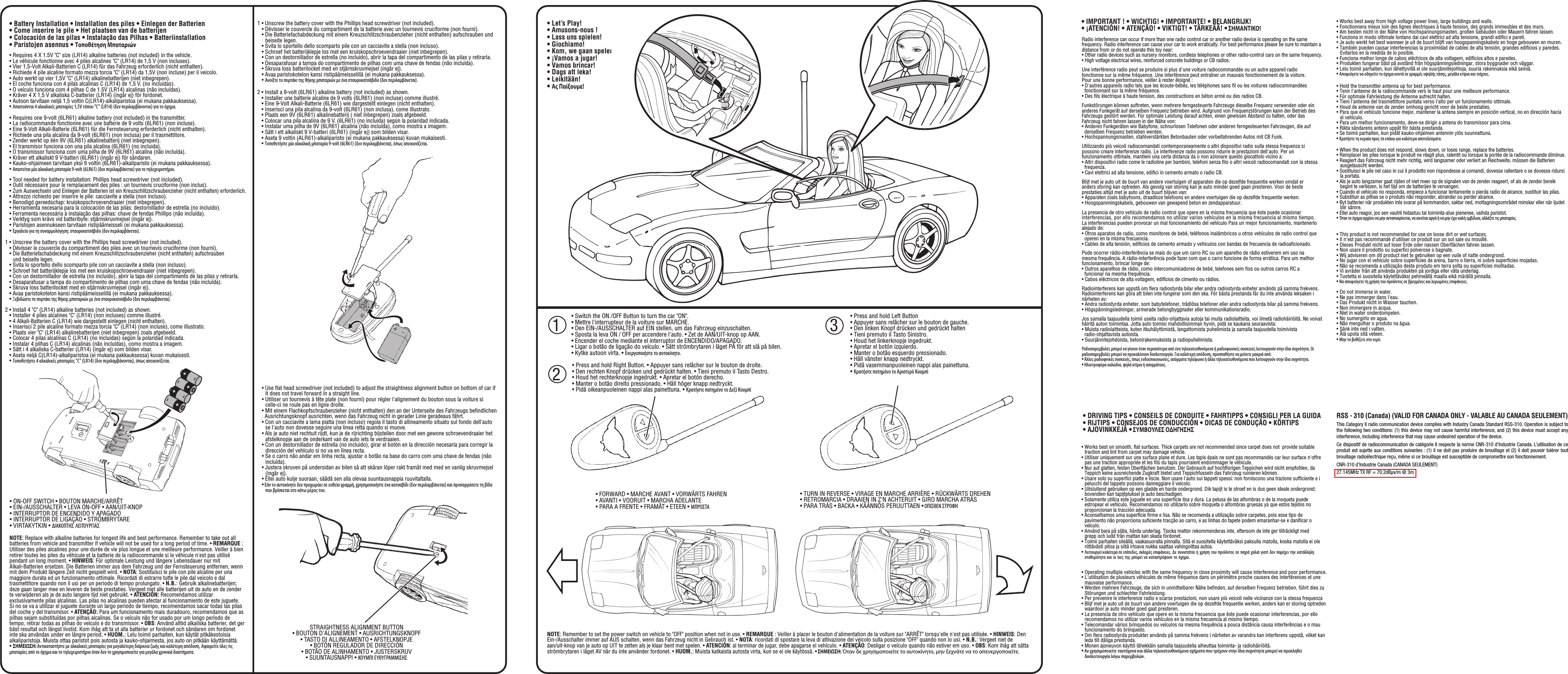 PUEDE CAUSAR ASFIXIA. ADVERTENCIA:NE CONVIENT PAS ATTENTION:CHOKING HAZARDWARNING:• Battery Installation • Installation des piles • Einlegen der Batterien • Come inserire le pile • Het plaatsen van de batterijen • Colocación de las pilas • Instalação das Pilhas • Batteriinstallation • Paristojen asennus • Τοποθέτηση Μπαταριών• Requires 4 X 1.5V &quot;C&quot; size (LR14) alkaline batteries (not included) in the vehicle.• Le véhicule fonctionne avec 4 piles alcalines &quot;C&quot; (LR14) de 1,5 V (non incluses).• Vier 1,5-Volt Alkali-Batterien C (LR14) für das Fahrzeug erforderlich (nicht enthalten).• Richiede 4 pile alcaline formato mezza torcia &quot;C&quot; (LR14) da 1,5V (non incluse) per il veicolo.• Auto werkt op vier 1,5V &quot;C&quot; (LR14) alkalinebatterijen (niet inbegrepen).• El coche funciona con 4 pilas alcalinas C (LR14) de 1,5 V. (no incluidas).• O veículo funciona com 4 pilhas C de 1.5V (LR14) alcalinas (não incluídas).• Kräver 4 X 1,5 V alkaliska C-batterier (LR14) (ingår ej) för fordonet.• Autoon tarvitaan neljä 1,5 voltin C(LR14)-alkaliparistoa (ei mukana pakkauksessa).• Απαιτούνται 4 αλκαλικές μπαταρίες 1,5V τύπου &quot;C&quot; (LR14) (δεν περιλαμβάνονται) για το όχημα.• Requires one 9-volt (6LR61) alkaline battery (not included) in the transmitter.• La radiocommande fonctionne avec une batterie de 9 volts (6LR61) (non incluse).• Eine 9-Volt Alkali-Batterie (6LR61) für die Fernsteuerung erforderlich (nicht enthalten).• Richiede una pila alcalina da 9-volt (6LR61) (non inclusa) per il trasmettitore.• Zender werkt op één 9V (6LR61) alkalinebatterij (niet inbegrepen).• El transmisor funciona con una pila alcalina (6LR61) (no incluida).• O transmissor funciona com uma pilha de 9V (6LR61) alcalina (não incluída).• Kräver ett alkaliskt 9 V-batteri (6LR61) (ingår ej) för sändaren.• Kauko-ohjaimeen tarvitaan yksi 9 voltin (6LR61)-alkaliparisto (ei mukana pakkauksessa).• Απαιτείται μία αλκαλική μπαταρία 9-volt (6LR61) (δεν περιλαμβάνεται) για το τηλεχειριστήριο.• Tool needed for battery installation: Phillips head screwdriver (not included).• Outil nécessaire pour le remplacement des piles : un tournevis cruciforme (non inclus).•Zum Auswechseln und Einlegen der Batterien ist ein Kreuzschlitzschraubenzieher (nicht enthalten) erforderlich.•Attrezzo richiesto per inserire le pile: cacciavite a stella (non incluso).•Benodigd gereedschap: kruiskopschroevendraaier (niet inbegrepen).•Herramienta necesaria para la colocación de las pilas: destornillador de estrella (no incluido).•Ferramenta necessária à instalação das pilhas: chave de fendas Phillips (não incluída).• Verktyg som krävs vid batteribyte: stjärnskruvmejsel (ingår ej).•Paristojen asennukseen tarvitaan ristipäämeisseli (ei mukana pakkauksessa).• Εργαλείο για τη συναρμολόγηση: σταυροκατσάβιδο (δεν περιλαμβάνεται).1 • Unscrew the battery cover with the Phillips head screwdriver (not included).• Dévisser le couvercle du compartiment des piles avec un tournevis cruciforme (non fourni). • Die Batteriefachabdeckung mit einem Kreuzschlitzschraubenzieher (nicht enthalten) aufschrauben   und beiseite legen. • Svita lo sportello dello scomparto pile con un cacciavite a stella (non incluso).• Schroef het batterijklepje los met een kruiskopschroevendraaier (niet inbegrepen).• Con un destornillador de estrella (no incluido), abrir la tapa del compartimento de las pilas y retirarla. • Desaparafusar a tampa do compartimento de pilhas com uma chave de fendas (não incluída).• Skruva loss batterilocket med en stjärnskruvmejsel (ingår ej).• Avaa paristokotelon kansi ristipäämeisselillä (ei mukana pakkauksessa).• Ξεβιδώστε το πορτάκι της θήκης μπαταριών με ένα σταυροκατσάβιδο (δεν περιλαμβάνεται).2 • Install 4 &quot;C&quot; (LR14) alkaline batteries (not included) as shown.• Installer 4 piles alcalines &quot;C&quot; (LR14) (non incluses) comme illustré.• 4 Alkali-Batterien C (LR14) wie dargestellt einlegen (nicht enthalten).• Inserisci 2 pile alcaline formato mezza torcia &quot;C&quot; (LR14) (non incluse), come illustrato.• Plaats vier &quot;C&quot; (LR14) alkalinebatterijen (niet inbegrepen) zoals afgebeeld.• Colocar 4 pilas alcalinas C (LR14) (no incluidas) según la polaridad indicada.• Instalar 4 pilhas C (LR14) alcalinas (não incluídas), como mostra a imagem.• Sätt i 4 alkaliska C-batterier (LR14) (ingår ej) som bilden visar.• Aseta neljä C(LR14)-alkaliparistoa (ei mukana pakkauksessa) kuvan mukaisesti.• Τοποθετήστε 4 αλκαλικές μπαταρίες &quot;C&quot; (LR14) (δεν περιλαμβάνονται), όπως απεικονίζεται.• ON-OFF SWITCH • BOUTON MARCHE/ARRÊT • EIN-/AUSSCHALTER • LEVA ON-OFF • AAN/UIT-KNOP • INTERRUPTOR DE ENCENDIDO Y APAGADO• INTERRUPTOR DE LIGAÇÃO • STRÖMBRYTARE • VIRTAKYTKIN • ΔΙΑΚΟΠΤΗΣ ΛΕΙΤΟΥΡΓΙΑΣNOTE: Replace with alkaline batteries for longest life and best performance. Remember to take out all batteries from vehicle and transmitter if vehicle will not be used for a long period of time. • REMARQUE : Utiliser des piles alcalines pour une durée de vie plus longue et une meilleure performance. Veiller à bien retirer toutes les piles du véhicule et la batterie de la radiocommande si le véhicule n&apos;est pas utilisé pendant un long moment. • HINWEIS: Für optimale Leistung und längere Lebensdauer nur mit Alkali-Batterien ersetzen. Die Batterien immer aus dem Fahrzeug und der Fernsteuerung entfernen, wenn mit dem Produkt längere Zeit nicht gespielt wird. • NOTA: Sostituisci le pile con pile alcaline per una maggiore durata ed un funzionamento ottimale. Ricordati di estrarre tutte le pile dal veicolo e dal trasmettitore quando non li usi per un periodo di tempo prolungato. • N.B.: Gebruik alkalinebatterijen; deze gaan langer mee en leveren de beste prestaties. Vergeet niet alle batterijen uit de auto en de zender te verwijderen als je de auto langere tijd niet gebruikt. • ATENCIÓN: Recomendamos utilizar exclusivamente pilas alcalinas. Las pilas no alcalinas pueden afectar al funcionamiento de este juguete. Si no se va a utilizar el juguete durante un largo periodo de tiempo, recomendamos sacar todas las pilas del coche y del transmisor. • ATENÇÃO: Para um funcionamento mais duradouro, recomendamos que as pilhas sejam substituídas por pilhas alcalinas. Se o veículo não for usado por um longo período de tempo, retirar todas as pilhas do veículo e do transmissor. • OBS: Använd alltid alkaliska batterier, det ger bäst resultat och längst livstid. Kom ihåg att ta ut alla batterier ur fordonet och sändaren om fordonet inte ska användas under en längre period. • HUOM.: Lelu toimii parhaiten, kun käytät pitkäkestoisia alkaliparistoja. Muista ottaa paristot pois autosta ja kauko-ohjaimesta, jos auto on pitkään käyttämättä. • ΣΗΜΕΙΩΣΗ: Αντικαταστήστε με αλκαλικές μπαταρίες για μεγαλύτερη διάρκεια ζωής και καλύτερη απόδοση. Αφαιρείτε όλες τις μπαταρίες από το όχημα και το τηλεχειριστήριο όταν δεν το χρησιμοποιείτε για μεγάλα χρονικά διαστήματα.1 • Unscrew the battery cover with the Phillips head screwdriver (not included).• Dévisser le couvercle du compartiment de la batterie avec un tournevis cruciforme (non fourni). • Die Batteriefachabdeckung mit einem Kreuzschlitzschraubenzieher (nicht enthalten) aufschrauben und beiseite legen. • Svita lo sportello dello scomparto pile con un cacciavite a stella (non incluso).• Schroef het batterijklepje los met een kruiskopschroevendraaier (niet inbegrepen).• Con un destornillador de estrella (no incluido), abrir la tapa del compartimento de las pilas y retirarla. • Desaparafusar a tampa do compartimento de pilhas com uma chave de fendas (não incluída).• Skruva loss batterilocket med en stjärnskruvmejsel (ingår ej).• Avaa paristokotelon kansi ristipäämeisselillä (ei mukana pakkauksessa).• Ανοίξτε το πορτάκι της θήκης μπαταριών με ένα σταυροκατσάβιδο (δεν περιλαμβάνεται).2 • Install a 9-volt (6LR61) alkaline battery (not included) as shown.• Installer une batterie alcaline de 9 volts (6LR61) (non incluse) comme illustré.• Eine 9-Volt Alkali-Batterie (6LR61) wie dargestellt einlegen (nicht enthalten).• Inserisci una pila alcalina da 9-volt (6LR61) (non inclusa), come illustrato.• Plaats een 9V (6LR61) alkalinebatterij ( niet inbegrepen) zoals afgebeeld. • Colocar una pila alcalina de 9 V. (6LR61) (no incluida) según la polaridad indicada.• Instalar uma pilha de 9V (6LR61) alcalina (não incluída), como mostra a imagem.• Sätt i ett alkaliskt 9 V-batteri (6LR61) (ingår ej) som bilden visar.• Aseta 9 voltin (ALR61)-alkaliparisto (ei mukana pakkauksessa) kuvan mukaisesti.• Τοποθετήστε μία αλκαλική μπαταρία 9-volt (6LR61) (δεν περιλαμβάνεται), όπως απεικονίζεται.• Use ﬂat head screwdriver (not included) to adjust the straightness alignment button on bottom of car if it does not travel forward in a straight line.• Utiliser un tournevis à tête plate (non fourni) pour régler l&apos;alignement du bouton sous la voiture si celle-ci ne roule pas en ligne droite.• Mit einem Flachkopfschraubenzieher (nicht enthalten) den an der Unterseite des Fahrzeugs beﬁndlichen  Ausrichtungsknopf ausrichten, wenn das Fahrzeug nicht in gerader Linie geradeaus fährt.• Con un cacciavite a lama piatta (non incluso) regola il tasto di allineamento situato sul fondo dell&apos;auto se l&apos;auto non dovesse seguire una linea retta quando si muove.• Als je auto niet rechtuit rijdt, kun je de rijrichting bijstellen door met een gewone schroevendraaier het afstelknopje aan de onderkant van de auto iets te verdraaien. • Con un destornillador de estrella (no incluido), girar el botón en la dirección necesaria para corregir la dirección del vehículo si no va en línea recta.• Se o carro não andar em linha recta, ajustar o botão na base do carro com uma chave de fendas (não incluída).• Justera skruven på undersidan av bilen så att skåran löper rakt framåt med med en vanlig skruvmejsel (ingår ej).• Ellei auto kulje suoraan, säädä sen alla olevaa suuntausnappia ruuvitaltalla.• Εάν το αυτοκίνητο δεν προχωράει σε ευθεία γραμμή, χρησιμοποιήστε ένα κατσαβίδι (δεν περιλαμβάνεται) και προσαρμόσετε τη βίδα που βρίσκεται στο κάτω μέρος του.STRAIGHTNESS ALIGNMENT BUTTON • BOUTON D&apos;ALIGNEMENT • AUSRICHTUNGSKNOPF • TASTO DI ALLINEAMENTO • AFSTELKNOPJE • BOTÓN REGULADOR DE DIRECCIÓN • BOTÃO DE ALINHAMENTO • JUSTERSKRUV • SUUNTAUSNAPPI • ΚΟΥΜΠΙ ΕΥΘΥΓΡΑΜΜΙΣΗΣ1• Let’s Play!• Amusons-nous !• Lass uns spielen!• Giochiamo!• Kom, we gaan spelen!• ¡Vamos a jugar!• Vamos brincar!•Dags att leka!•Leikitään!•Ας Παίξουμε!• Switch the ON /OFF Button to turn the car &quot;ON&quot;. • Mettre l&apos;interrupteur de la voiture sur MARCHE. • Den EIN-/AUSSCHALTER auf EIN stellen, um das Fahrzeug einzuschalten. • Sposta la leva ON / OFF per accendere l&apos;auto. • Zet de AAN/UIT-knop op AAN. • Encender el coche mediante el interruptor de ENCENDIDO/APAGADO. • Ligar o botão de ligação do veículo. • Sätt strömbrytaren i läget PÅ för att slå på bilen. • Kytke autoon virta. • Ενεργοποιήστε το αυτοκίνητο.2• Press and hold Right Button. • Appuyer sans relâcher sur le bouton de droite.• Den rechten Knopf drücken und gedrückt halten. • Tieni premuto il Tasto Destro.• Houd het rechterknopje ingedrukt. • Apretar el botón derecho. • Manter o botão direito pressionado. • Håll höger knapp nedtryckt. • Pidä oikeanpuoleinen nappi alas painettuna. • Κρατήστε πατημένο το Δεξί Κουμπί3• Press and hold Left Button• Appuyer sans relâcher sur le bouton de gauche.• Den linken Knopf drücken und gedrückt halten• Tieni premuto il Tasto Sinistro.• Houd het linkerknopje ingedrukt.• Apretar el botón izquierdo.• Manter o botão esquerdo pressionado.• Håll vänster knapp nedtryckt.• Pidä vasemmanpuoleinen nappi alas painettuna.• Κρατήστε πατημένο το Αριστερό Κουμπί• FORWARD • MARCHE AVANT • VORWÄRTS FAHREN • AVANTI • VOORUIT • MARCHA ADELANTE • PARA A FRENTE • FRAMÅT • ETEEN • ΜΠΡΟΣΤΑ• TURN IN REVERSE • VIRAGE EN MARCHE ARRIÈRE • RÜCKWÄRTS DREHEN • RETROMARCIA • DRAAIEN IN Z&apos;N ACHTERUIT • GIRO MARCHA ATRÁS• PARA TRÁS • BACKA • KÄÄNNÖS PERUUTTAEN • ΟΠΙΣΘΕΝ ΣΤΡΟΦΗNOTE: Remember to set the power switch on vehicle to &quot;OFF&quot; position when not in use. • REMARQUE : Veiller à placer le bouton d&apos;alimentation de la voiture sur &quot;ARRÊT&quot; lorsqu&apos;elle n&apos;est pas utilisée. • HINWEIS: Den Ein-/Ausschalter immer auf AUS schalten, wenn das Fahrzeug nicht in Gebrauch ist. • NOTA: ricordati di spostare la leva di attivazione del veicolo sulla posizione &quot;OFF&quot; quando non lo usi. • N.B.: Vergeet niet de aan/uit-knop van je auto op UIT te zetten als je klaar bent met spelen. • ATENCIÓN: al terminar de jugar, debe apagarse el vehículo. • ATENÇÃO: Desligar o veículo quando não estiver em uso. • OBS: Kom ihåg att sätta strömbrytaren i läget AV när du inte använder fordonet. •HUOM.: Muista katkaista autosta virta, kun se ei ole käytössä. • ΣΗΜΕΙΩΣΗ: Όταν δε χρησιμοποιείτε το αυτοκίνητο, μην ξεχνάτε να το απενεργοποιείτε.• Works best away from high voltage power lines, large buildings and walls.• Fonctionnera mieux loin des lignes électriques à haute tension, des grands immeubles et des murs.• Am besten nicht in der Nähe von Hochspannungsmasten, großen Gebäuden oder Mauern fahren lassen.• Funziona in modo ottimale lontano dai cavi elettrici ad alta tensione, grandi ediﬁci e pareti.• Je auto werkt het best wanneer je uit de buurt blijft van hoogspanningskabels en hoge gebouwen en muren.• También pueden causar interferencias la proximidad de cables de alta tensión, grandes ediﬁcios y paredes. Evitarlos en la medida de lo posible. • Funciona melhor longe de cabos eléctricos de alta voltagem, edifícios altos e paredes. • Produkten fungerar bäst på avstånd från högspänningsledningar, stora byggnader och väggar. • Lelu toimii parhaiten, kun lähettyvillä ei ole suurjännitejohtoja, suuria rakennuksia eikä seiniä.• Αποφεύγετε να οδηγείτε το όχημα κοντά σε γραμμές υψηλής τάσης, μεγάλα κτίρια και τοίχους.• Hold the transmitter antenna up for best performance. • Tenir l&apos;antenne de la radiocommande vers le haut pour une meilleure performance. • Für optimale Fahrleistung die Antenne aufrecht halten. • Tieni l&apos;antenna del trasmettitore puntata verso l&apos;alto per un funzionamento ottimale. • Houd de antenne van de zender omhoog gericht voor de beste prestaties. • Para que el vehículo funcione mejor, mantener la antena siempre en posición vertical, no en dirección hacia el vehículo. • Para um melhor funcionamento, deve-se dirigir a antena do transmissor para cima. • Rikta sändarens antenn uppåt för bästa prestanda. • Se toimii parhaiten, kun pidät kauko-ohjaimen antennin ylös suunnattuna. • Κρατήστε τη κεραία προς τα επάνω για καλύτερα αποτελέσματα.• When the product does not respond, slows down, or loses range, replace the batteries. • Remplacer les piles lorsque le produit ne réagit plus, ralentit ou lorsque la portée de la radiocommande diminue. • Reagiert das Fahrzeug nicht mehr richtig, wird langsamer oder verliert an Reichweite, müssen die Batterien ausgetauscht werden. • Sostituisci le pile nel caso in cui il prodotto non rispondesse ai comandi, dovesse rallentare o se dovesse ridursi la portata. • Als je auto langzamer gaat rijden of niet meer op de signalen van de zender reageert, of als de zender bereik begint te verliezen, is het tijd om de batterijen te vervangen. • Cuando el vehículo no responda, empiece a funcionar lentamente o pierda radio de alcance, sustituir las pilas. • Substituir as pilhas se o produto não responder, abrandar ou perder alcance. • Byt batterier när produkten inte svarar på kommandon, saktar ned, mottagningsområdet minskar eller när ljudet blir sämre. • Ellei auto reagoi, jos sen vauhti hidastuu tai toiminta-alue pienenee, vaihda paristot. • Όταν το όχημα αρχίσει να μην ανταποκρίνεται, να κινείται αργά ή να μην έχει καλή εμβέλεια, αλλάξτε τις μπαταρίες.• This product is not recommended for use on loose dirt or wet surfaces. • Il n&apos;est pas recommandé d&apos;utiliser ce produit sur un sol sale ou mouillé. • Dieses Produkt nicht auf loser Erde oder nassen Oberﬂächen fahren lassen.• Non usare il prodotto su superﬁci polverose o bagnate. • Wij adviseren om dit product niet te gebruiken op een vuile of natte ondergrond. • No jugar con el vehículo sobre superﬁcies de arena, barro o tierra, ni sobre superﬁcies mojadas. • Não se recomenda a utilização deste produto em terra solta ou superfícies molhadas.• Vi avråder från att använda produkten på jordiga eller våta underlag. • Tuotetta ei suositella käytettäväksi pehmeällä maalla eikä märällä pinnalla. • Να αποφεύγετε τη χρήση του προϊόντος σε βρεγμένες και λερωμένες επιφάνειες.• Do not immerse in water. • Ne pas immerger dans l&apos;eau. • Das Produkt nicht in Wasser tauchen. • Non immergere in acqua. • Niet in water onderdompelen. • No sumergirlo en agua. • Não mergulhar o produto na água. • Sänk inte ned i vatten. • Älä upota sitä veteen. • Μην το βυθίζετε στο νερό.RSS - 310 (Canada) (VALID FOR CANADA ONLY - VALABLE AU CANADA SEULEMENT)This Category II radio communication device complies with Industry Canada Standard RSS-310. Operation is subject to the following two conditions: (1) this device may not cause harmful interference, and (2) this device must accept any interference, including interference that may cause undesired operation of the device.Ce dispositif de radiocommunication de catégorie II respecte la norme CNR-310 d’Industrie Canada. L’utilisation de ce produit est sujette aux conditions suivantes : (1) il ne doit pas produire de brouillage et (2) il doit pouvoir tolérer tout brouillage radioélectrique reçu, même si ce brouillage est susceptible de compromettre son fonctionnement.CNR-310 d’Industrie Canada (CANADA SEULEMENT)27.145MHz TX RF = 70.2dBμv/m @ 3m• IMPORTANT ! • WICHTIG! • IMPORTANTE! • BELANGRIJK! • ¡ATENCIÓN! • ATENÇÃO! • VIKTIGT! • TÄRKEÄÄ! • ΣΗΜΑΝΤΙΚΟ!• DRIVING TIPS • CONSEILS DE CONDUITE • FAHRTIPPS • CONSIGLI PER LA GUIDA• RIJTIPS • CONSEJOS DE CONDUCCIÓN • DICAS DE CONDUÇÃO • KÖRTIPS• AJOVINKKEJÄ • ΣΥΜΒΟΥΛΕΣ ΟΔΗΓΗΣΗΣUne interférence radio peut se produire si plus d&apos;une voiture radiocommandée ou un autre appareil radio fonctionne sur la même fréquence. Une interférence peut entraîner un mauvais fonctionnement de la voiture. Pour une bonne performance, veiller à rester éloigné :• D&apos;autres appareils radio tels que les écoute-bébés, les téléphones sans ﬁl ou les voitures radiocommandées  fonctionnant sur la même fréquence.• Des ﬁls électrique à haute tension, des constructions en béton armé ou des radios CB.Funkstörungen können auftreten, wenn mehrere ferngesteuerte Fahrzeuge dieselbe Frequenz verwenden oder ein anderes Funkgerät auf derselben Frequenz betrieben wird. Aufgrund von Frequenzstörungen kann der Betrieb des Fahrzeugs gestört werden. Für optimale Leistung darauf achten, einen gewissen Abstand zu halten, oder das Fahrzeug nicht fahren lassen in der Nähe von:• Anderen Funkgeräten wie Babyfone, schnurlosen Telefonen oder anderen ferngesteuerten Fahrzeugen, die auf  derselben Frequenz betrieben werden.• Hochspannungsmasten, stahlverstärkten Betonbauten oder vorbeifahrenden Autos mit CB Funk.Utilizzando più veicoli radiocomandati contemporaneamente o altri dispositivi radio sulla stessa frequenza si possono creare interferenze radio. Le interferenze radio possono ridurre le prestazioni dell&apos;auto. Per un funzionamento ottimale, mantieni una certa distanza da o non azionare questo giocattolo vicino a:• Altri dispositivi radio come le radioline per bambini, telefoni senza ﬁlo o altri veicoli radiocomandati con la stessa  frequenza.• Cavi elettrici ad alta tensione, ediﬁci in cemento armato o radio CB. Blijf met je auto uit de buurt van andere voertuigen of apparaten die op dezelfde frequentie werken omdat er anders storing kan optreden. Als gevolg van storing kan je auto minder goed gaan presteren. Voor de beste prestaties altijd met je auto uit de buurt blijven van:• Apparaten zoals babyfoons, draadloze telefoons en andere voertuigen die op dezelfde frequentie werken. • Hoogspannningskabels, gebouwen van gewapend beton en zendapparatuur. La presencia de otro vehículo de radio control que opere en la misma frecuencia que éste puede ocasionar interferencias, por ello recomendamos no utilizar varios vehículos en la misma frecuencia al mismo tiempo. La interferencias pueden provocar un mal funcionamiento del vehículo Para un mejor funcionamiento, mantenerlo alejado de:• Otros aparatos de radio, como monitores de bebé, teléfonos inalámbricos u otros vehículos de radio control que  operen en la misma frecuencia.• Cables de alta tensión, ediﬁcios de cemento armado y vehículos con bandas de frecuencia de radioaﬁcionado. Pode ocorrer rádio-interferência se mais do que um carro RC ou um aparelho de rádio estiverem em uso na mesma frequência. A rádio-interferência pode fazer com que o carro funcione de forma errática. Para um melhor funcionamento, brincar longe de:• Outros aparelhos de rádio, como intercomunicadores de bebé, telefones sem ﬁos ou outros carros RC a  funcionar na mesma frequência.• Cabos eléctricos de alta voltagem, edifícios de cimento ou rádios.Radiointerferens kan uppstå om ﬂera radiostyrda bilar eller andra radiostyrda enheter används på samma frekvens. Radiointerferens kan göra att bilen inte fungerar som den ska. För bästa prestanda får du inte använda leksaken i närheten av:• Andra radiostyrda enheter, som babytelefoner, trådlösa telefoner eller andra radiostyrda bilar på samma frekvens.• Högspänningsledningar, armerade betongbyggnader eller kommunikationsradio.Jos samalla taajuudella toimii useita radio-ohjattavia autoja tai muita radiolaitteita, voi ilmetä radiohäiriöitä. Ne voivat häiritä auton toimintaa. Jotta auto toimisi mahdollisimman hyvin, pidä se kaukana seuraavista:• Muista radiolaitteista, kuten itkuhälyttimistä, langattomista puhelimista ja samalla taajuudella toimivista  radio-ohjattavista autoista.• Suurjännitejohdoista, betonirakennuksista ja radiopuhelimista.Ραδιοπαρεμβολές μπορεί να γίνουν όταν περισσότερα από ένα τηλεκατευθυνόμενα ή ραδιοφωνικές συσκευές λειτουργούν στην ίδια συχνότητα. Οι ραδιοπαρεμβολές μπορεί να προκαλέσουν δυσλειτουργία. Για καλύτερη απόδοση, προσπαθήστε να μείνετε μακριά από:• Άλλες ραδιοφνικές συσκευές, όπως ενδοεπικοινωνίες, ασύρματα τηλέφωνα ή άλλα τηλεκατευθυνόμενα που λειτουργούν στην ίδια συχνότητα.• Ηλεκτροφόρα καλώδια, ψηλά κτίρια ή ασυρμάτους. Radio interference can occur if more than one radio control car or another radio device is operating on the same frequency. Radio interference can cause your car to work erratically. For best performance please be sure to maintain a distance from or do not operate this toy near:• Other radio devices such as nursery monitors, cordless telephones or other radio-control cars on the same frequency.• High voltage electrical wires, reinforced concrete buildings or CB radios.• Works best on smooth, ﬂat surfaces. Thick carpets are not recommended since carpet does not  provide suitable traction and lint from carpet may damage vehicle.• Utiliser uniquement sur une surface plane et dure. Les tapis épais ne sont pas recommandés car leur surface n&apos;offre pas une traction appropriée et les ﬁls du tapis pourraient endommager le véhicule.• Nur auf glatten, festen Oberﬂächen benutzen. Der Gebrauch auf hochﬂorigen Teppichen wird nicht empfohlen, da Teppich keine ausreichende Zugkraft bietet und Teppichfusseln das Fahrzeug ruinieren können.• Usare solo su superﬁci piatte e liscie. Non usare l&apos;auto sui tappeti spessi: non forniscono una trazione sufﬁciente e i pelucchi del tappeto possono danneggiare il veicolo.• Uitsluitend gebruiken op een gladde en harde ondergrond. Dik tapijt is te stroef en is dus geen ideale ondergrond; bovendien kan tapijtpluksel je auto beschadigen.• Solamente utiliza este juguete en una superﬁcie lisa y dura. La pelusa de las alfombras o de la moqueta puede estropear el vehículo. Recomendamos no utilizarlo sobre moqueta o alfombras gruesas ya que estos tejidos no proporcionan la tracción adecuada.• Aconselhamos uma superfície ﬁrme e lisa. Não se recomenda a utilização sobre carpetes, pois esse tipo de pavimento não proporciona suﬁciente tracção ao carro, e as linhas do tapete podem emaranhar-se e daniﬁcar o veículo.• Använd bara på släta, hårda underlag. Tjocka mattor rekommenderas inte, eftersom de inte ger tillräckligt med grepp och ludd från mattan kan skada fordonet.• Toimii parhaiten sileällä, vaakasuoralla pinnalla. Sitä ei suositella käytettäväksi paksulla matolla, koska matolla ei ole riittävästi pitoa ja siitä irtoava nukka saattaa vahingoittaa autoa.• Λειτουργεί καλύτερα σε επίπεδες, σκληρές επιφάνειες. Δε συνιστάται η χρήση του προϊόντος σε παχιά χαλιά γιατί δεν παρέχει την κατάλληλη σταθερότητα και οι ίνες της μπορεί να καταστρέψουν το όχημα.• Operating multiple vehicles with the same frequency in close proximity will cause interference and poor performance.• L&apos;utilisation de plusieurs véhicules de même fréquence dans un périmètre proche causera des interférences et une mauvaise performance.• Werden mehrere Fahrzeuge, die sich in unmittelbarer Nähe beﬁnden, auf derselben Frequenz betrieben, führt dies zu Störungen und schlechter Fahrleistung.• Per prevenire le interferenze radio e scarse prestazioni, non usare più veicoli nelle vicinanze con la stessa frequenza • Blijf met je auto uit de buurt van andere voertuigen die op dezelfde frequentie werken, anders kan er storing optreden waardoor je auto minder goed gaat presteren. • La presencia de otro vehículo que opere en la misma frecuencia que éste puede ocasionar interferencias, por ello recomendamos no utilizar varios vehículos en la misma frecuencia al mismo tiempo. • Telecomandar vários brinquedos ou veículos na mesma frequência a pouca distância causa interferências e o mau funcionamento do brinquedo.• Om ﬂera radiostyrda produkter används på samma frekvens i närheten av varandra kan interferens uppstå, vilket kan leda till dåliga prestanda.• Monen ajoneuvon käyttö lähekkäin samalla taajuudella aiheuttaa toiminta- ja radiohäiriöitä.• Αν χρησιμοποιείτε ταυτόχονα και άλλα τηλεκατευθυνόμενα οχήματα που τρέχουν στην ίδια συχνότητα μπορεί να προκληθεί δυσλειτουργία λόγω παρεμβολών.mos brincar!s att leka!kitään!αίξουμε!