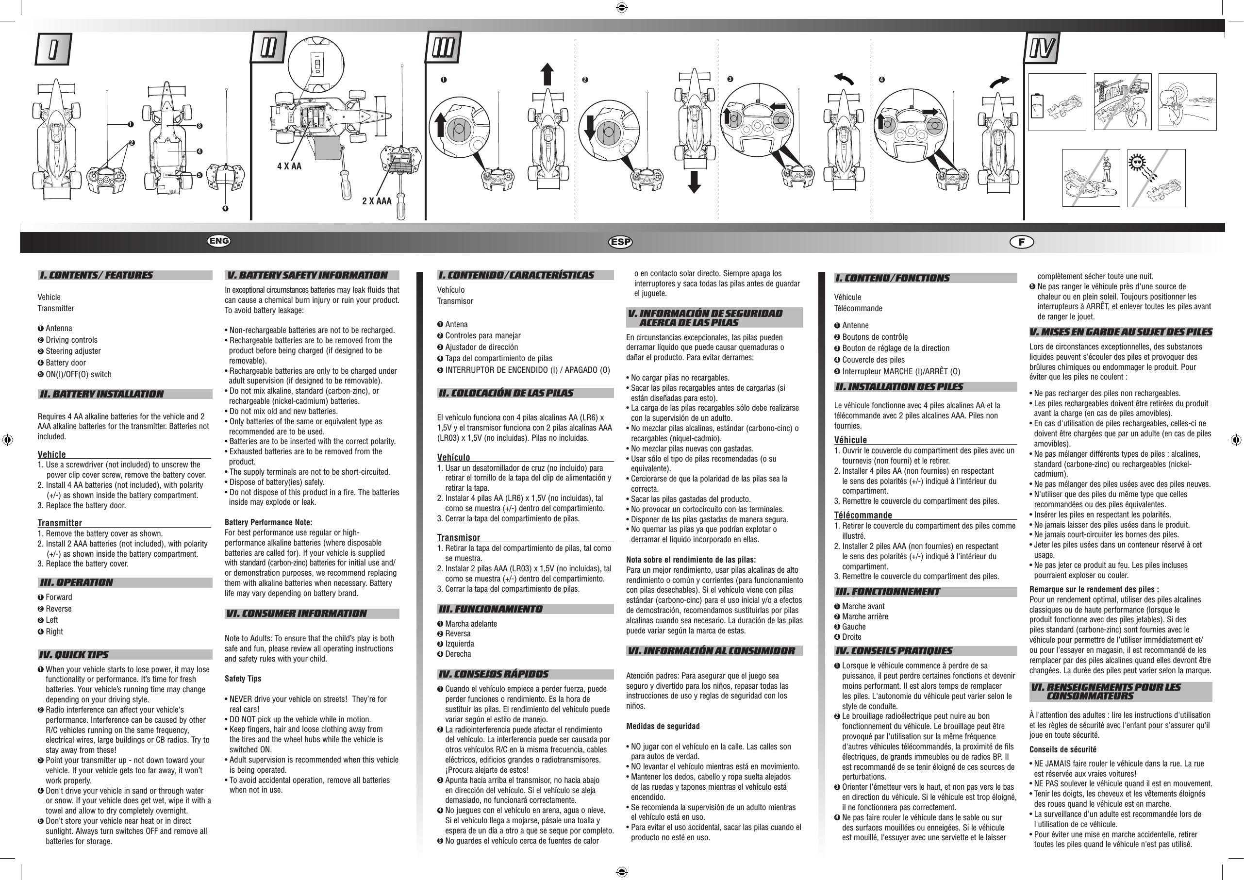  I. CONTENTS/ FEATURESVehicleTransmitter1  Antenna2  Driving controls 3  Steering adjuster4  Battery door5 ON(I)/OFF(O) switch II. BATTERY INSTALLATIONRequires 4 AA alkaline batteries for the vehicle and 2 AAA alkaline batteries for the transmitter. Batteries not included.Vehicle                                                                                      1. Use a screwdriver (not included) to unscrew the power clip cover screw, remove the battery cover. 2. Install 4 AA batteries (not included), with polarity (+/-) as shown inside the battery compartment. 3. Replace the battery door.Transmitter                                                                                   1. Remove the battery cover as shown.2. Install 2 AAA batteries (not included), with polarity (+/-) as shown inside the battery compartment.3. Replace the battery cover. III. OPERATION1  Forward2  Reverse 3  Left4  Right IV. QUICK TIPS1  When your vehicle starts to lose power, it may lose functionality or performance. It’s time for fresh batteries. Your vehicle’s running time may change depending on your driving style.2  Radio interference can affect your vehicle&apos;s performance. Interference can be caused by other R/C vehicles running on the same frequency, electrical wires, large buildings or CB radios. Try to stay away from these!3  Point your transmitter up - not down toward your vehicle. If your vehicle gets too far away, it won’t work properly.4  Don&apos;t drive your vehicle in sand or through water or snow. If your vehicle does get wet, wipe it with a towel and allow to dry completely overnight. 5  Don’t store your vehicle near heat or in direct sunlight. Always turn switches OFF and remove all batteries for storage. V. BATTERY SAFETY INFORMATIONIn exceptional circumstances batteries may leak fluids that can cause a chemical burn injury or ruin your product. To avoid battery leakage:• Non-rechargeable batteries are not to be recharged.• Rechargeable batteries are to be removed from the product before being charged (if designed to be removable).• Rechargeable batteries are only to be charged under adult supervision (if designed to be removable).• Do not mix alkaline, standard (carbon-zinc), or rechargeable (nickel-cadmium) batteries.• Do not mix old and new batteries.• Only batteries of the same or equivalent type as recommended are to be used.• Batteries are to be inserted with the correct polarity.• Exhausted batteries are to be removed from the product.• The supply terminals are not to be short-circuited.• Dispose of battery(ies) safely.• Do not dispose of this product in a fire. The batteries inside may explode or leak.Battery Performance Note:For best performance use regular or high-performance alkaline batteries (where disposable batteries are called for). If your vehicle is supplied with standard (carbon-zinc) batteries for initial use and/or demonstration purposes, we recommend replacing them with alkaline batteries when necessary. Battery life may vary depending on battery brand. VI. CONSUMER INFORMATIONNote to Adults: To ensure that the child’s play is both safe and fun, please review all operating instructions and safety rules with your child.Safety Tips•  NEVER drive your vehicle on streets!  They’re for real cars!•  DO NOT pick up the vehicle while in motion.•  Keep fingers, hair and loose clothing away from the tires and the wheel hubs while the vehicle is switched ON.•  Adult supervision is recommended when this vehicle is being operated.•  To avoid accidental operation, remove all batteries when not in use. I. CONTENIDO/CARACTERÍSTICASVehículoTransmisor1 Antena2 Controles para manejar3 Ajustador de dirección4 Tapa del compartimiento de pilas5 INTERRUPTOR DE ENCENDIDO (I) / APAGADO (O) II. COLOCACIÓN DE LAS PILASEl vehículo funciona con 4 pilas alcalinas AA (LR6) x 1,5V y el transmisor funciona con 2 pilas alcalinas AAA (LR03) x 1,5V (no incluidas). Pilas no incluidas.Vehículo                                                                    1.  Usar un desatornillador de cruz (no incluido) para retirar el tornillo de la tapa del clip de alimentación y retirar la tapa.2.  Instalar 4 pilas AA (LR6) x 1,5V (no incluidas), tal como se muestra (+/-) dentro del compartimiento.3.  Cerrar la tapa del compartimiento de pilas.Transmisor                                                              1.  Retirar la tapa del compartimiento de pilas, tal como se muestra.2.  Instalar 2 pilas AAA (LR03) x 1,5V (no incluidas), tal como se muestra (+/-) dentro del compartimiento.3.  Cerrar la tapa del compartimiento de pilas. III. FUNCIONAMIENTO1 Marcha adelante2 Reversa3 Izquierda4 Derecha IV. CONSEJOS RÁPIDOS1  Cuando el vehículo empiece a perder fuerza, puede perder funciones o rendimiento. Es la hora de sustituir las pilas. El rendimiento del vehículo puede variar según el estilo de manejo.2  La radiointerferencia puede afectar el rendimiento del vehículo. La interferencia puede ser causada por otros vehículos R/C en la misma frecuencia, cables eléctricos, edificios grandes o radiotransmisores. ¡Procura alejarte de estos!3  Apunta hacia arriba el transmisor, no hacia abajo en dirección del vehículo. Si el vehículo se aleja demasiado, no funcionará correctamente.4  No juegues con el vehículo en arena, agua o nieve. Si el vehículo llega a mojarse, pásale una toalla y espera de un día a otro a que se seque por completo.5  No guardes el vehículo cerca de fuentes de calor o en contacto solar directo. Siempre apaga los interruptores y saca todas las pilas antes de guardar el juguete. V.  INFORMACIÓN DE SEGURIDAD ACERCA DE LAS PILASEn circunstancias excepcionales, las pilas pueden derramar líquido que puede causar quemaduras o dañar el producto. Para evitar derrames:• No cargar pilas no recargables.•  Sacar las pilas recargables antes de cargarlas (si están diseñadas para esto).•  La carga de las pilas recargables sólo debe realizarse con la supervisión de un adulto.•  No mezclar pilas alcalinas, estándar (carbono-cinc) o recargables (níquel-cadmio).•  No mezclar pilas nuevas con gastadas.•  Usar sólo el tipo de pilas recomendadas (o su equivalente).•  Cerciorarse de que la polaridad de las pilas sea la correcta.•  Sacar las pilas gastadas del producto.•  No provocar un cortocircuito con las terminales.•  Disponer de las pilas gastadas de manera segura.•  No quemar las pilas ya que podrían explotar o derramar el líquido incorporado en ellas.Nota sobre el rendimiento de las pilas:Para un mejor rendimiento, usar pilas alcalinas de alto rendimiento o común y corrientes (para funcionamiento con pilas desechables). Si el vehículo viene con pilas estándar (carbono-cinc) para el uso inicial y/o a efectos de demostración, recomendamos sustituirlas por pilas alcalinas cuando sea necesario. La duración de las pilas puede variar según la marca de estas. VI. INFORMACIÓN AL CONSUMIDORAtención padres: Para asegurar que el juego sea seguro y divertido para los niños, repasar todas las instrucciones de uso y reglas de seguridad con los niños.Medidas de seguridad•  NO jugar con el vehículo en la calle. Las calles son para autos de verdad.•  NO levantar el vehículo mientras está en movimiento.•  Mantener los dedos, cabello y ropa suelta alejados de las ruedas y tapones mientras el vehículo está encendido.•  Se recomienda la supervisión de un adulto mientras el vehículo está en uso.•  Para evitar el uso accidental, sacar las pilas cuando el producto no esté en uso. I. CONTENU/FONCTIONSVéhiculeTélécommande1 Antenne2 Boutons de contrôle3 Bouton de réglage de la direction4 Couvercle des piles5 Interrupteur MARCHE (I)/ARRÊT (O) II. INSTALLATION DES PILESLe véhicule fonctionne avec 4 piles alcalines AA et la télécommande avec 2 piles alcalines AAA. Piles non fournies.Véhicule                                                                     1.  Ouvrir le couvercle du compartiment des piles avec un tournevis (non fourni) et le retirer.2.  Installer 4 piles AA (non fournies) en respectant le sens des polarités (+/-) indiqué à l&apos;intérieur du compartiment.3.  Remettre le couvercle du compartiment des piles.Télécommande                                                        1.  Retirer le couvercle du compartiment des piles comme illustré.2.  Installer 2 piles AAA (non fournies) en respectant le sens des polarités (+/-) indiqué à l&apos;intérieur du compartiment.3.  Remettre le couvercle du compartiment des piles. III. FONCTIONNEMENT1 Marche avant2 Marche arrière3 Gauche4 Droite IV. CONSEILS PRATIQUES1  Lorsque le véhicule commence à perdre de sa puissance, il peut perdre certaines fonctions et devenir moins performant. Il est alors temps de remplacer les piles. L&apos;autonomie du véhicule peut varier selon le style de conduite.2  Le brouillage radioélectrique peut nuire au bon fonctionnement du véhicule. Le brouillage peut être provoqué par l&apos;utilisation sur la même fréquence d&apos;autres véhicules télécommandés, la proximité de fils électriques, de grands immeubles ou de radios BP. Il est recommandé de se tenir éloigné de ces sources de perturbations.3  Orienter l&apos;émetteur vers le haut, et non pas vers le bas en direction du véhicule. Si le véhicule est trop éloigné, il ne fonctionnera pas correctement.4  Ne pas faire rouler le véhicule dans le sable ou sur des surfaces mouillées ou enneigées. Si le véhicule est mouillé, l&apos;essuyer avec une serviette et le laisser complètement sécher toute une nuit.5  Ne pas ranger le véhicule près d&apos;une source de chaleur ou en plein soleil. Toujours positionner les interrupteurs à ARRÊT, et enlever toutes les piles avant de ranger le jouet. V. MISES EN GARDE AU SUJET DES PILESLors de circonstances exceptionnelles, des substances liquides peuvent s&apos;écouler des piles et provoquer des brûlures chimiques ou endommager le produit. Pour éviter que les piles ne coulent :•  Ne pas recharger des piles non rechargeables.•  Les piles rechargeables doivent être retirées du produit avant la charge (en cas de piles amovibles).•  En cas d&apos;utilisation de piles rechargeables, celles-ci ne doivent être chargées que par un adulte (en cas de piles amovibles).•  Ne pas mélanger différents types de piles : alcalines, standard (carbone-zinc) ou rechargeables (nickel-cadmium).•  Ne pas mélanger des piles usées avec des piles neuves.•  N&apos;utiliser que des piles du même type que celles recommandées ou des piles équivalentes.•  Insérer les piles en respectant les polarités.•  Ne jamais laisser des piles usées dans le produit.•  Ne jamais court-circuiter les bornes des piles.•  Jeter les piles usées dans un conteneur réservé à cet usage.•  Ne pas jeter ce produit au feu. Les piles incluses pourraient exploser ou couler.Remarque sur le rendement des piles :Pour un rendement optimal, utiliser des piles alcalines classiques ou de haute performance (lorsque le produit fonctionne avec des piles jetables). Si des piles standard (carbone-zinc) sont fournies avec le véhicule pour permettre de l&apos;utiliser immédiatement et/ou pour l&apos;essayer en magasin, il est recommandé de les remplacer par des piles alcalines quand elles devront être changées. La durée des piles peut varier selon la marque. VI.  RENSEIGNEMENTS POUR LES CONSOMMATEURSÀ l&apos;attention des adultes : lire les instructions d&apos;utilisation et les règles de sécurité avec l&apos;enfant pour s&apos;assurer qu&apos;il joue en toute sécurité.Conseils de sécurité•  NE JAMAIS faire rouler le véhicule dans la rue. La rue est réservée aux vraies voitures!•  NE PAS soulever le véhicule quand il est en mouvement.•  Tenir les doigts, les cheveux et les vêtements éloignés des roues quand le véhicule est en marche.•  La surveillance d&apos;un adulte est recommandée lors de l&apos;utilisation de ce véhicule.•  Pour éviter une mise en marche accidentelle, retirer toutes les piles quand le véhicule n&apos;est pas utilisé.ENG ESP FIOIOIO1  234541 2 344 X AA2 X AAA