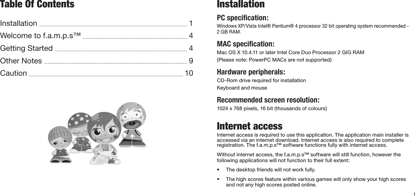 InstallationPC speciﬁcation:Windows XP/Vista Intel® Pentium® 4 processor 32 bit operating system recommended - 2 GB RAM.MAC speciﬁcation:Mac OS X 10.4.11 or later Intel Core Duo Processor 2 GIG RAM(Please note: PowerPC MACs are not supported)Hardware peripherals:CD-Rom drive required for installation Keyboard and mouseRecommended screen resolution:1024 x 768 pixels, 16 bit (thousands of colours)Internet accessInternet access is required to use this application. The application main installer is accessed via an internet download. Internet access is also required to complete registration. The f.a.m.p.s™ software functions fully with internet access. Without internet access, the f.a.m.p.s™ software will still function, however the following applications will not function to their full extent:• Thedesktopfriendswillnotworkfully.• Thehighscoresfeaturewithinvariousgameswillonlyshowyourhighscoresand not any high scores posted online.1Table Of ContentsInstallation    1Welcome to f.a.m.p.s™    4Getting Started    4Other Notes    9Caution    10