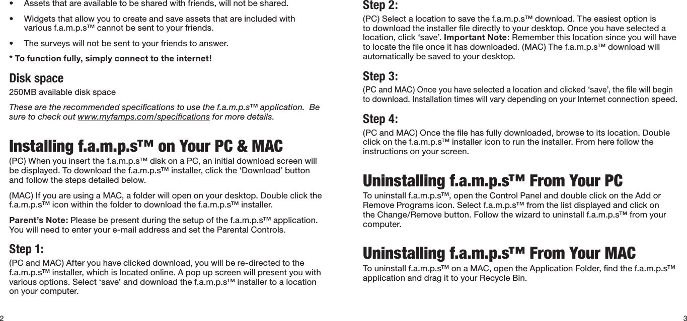 2• Assetsthatareavailabletobesharedwithfriends,willnotbeshared.• Widgetsthatallowyoutocreateandsaveassetsthatareincludedwithvarious f.a.m.p.s™ cannot be sent to your friends.• Thesurveyswillnotbesenttoyourfriendstoanswer.* To function fully, simply connect to the internet!Disk space250MBavailablediskspaceThese are the recommended speciﬁcations to use the f.a.m.p.s™ application.  Be sure to check out www.myfamps.com/speciﬁcations for more details. Installing f.a.m.p.s™ on Your PC &amp; MAC(PC)Whenyouinsertthef.a.m.p.s™diskonaPC,aninitialdownloadscreenwillbedisplayed.Todownloadthef.a.m.p.s™installer,clickthe‘Download’buttonand follow the steps detailed below. (MAC)IfyouareusingaMAC,afolderwillopenonyourdesktop.Doubleclickthef.a.m.p.s™ icon within the folder to download the f.a.m.p.s™ installer.Parent’s Note: Please be present during the setup of the f.a.m.p.s™ application.  You will need to enter your e-mail address and set the Parental Controls. Step 1: (PCandMAC)Afteryouhaveclickeddownload,youwillbere-directedtothef.a.m.p.s™ installer, which is located online. A pop up screen will present you with variousoptions.Select‘save’anddownloadthef.a.m.p.s™installertoalocationon your computer.3Step 2: (PC) Select a location to save the f.a.m.p.s™ download. The easiest option is todownloadtheinstallerledirectlytoyourdesktop.Onceyouhaveselectedalocation,click‘save’.Important Note: Remember this location since you will have to locate the ﬁle once it has downloaded. (MAC) The f.a.m.p.s™ download will automaticallybesavedtoyourdesktop.Step 3: (PCandMAC)Onceyouhaveselectedalocationandclicked‘save’,thelewillbeginto download. Installation times will vary depending on your Internet connection speed. Step 4: (PC and MAC) Once the ﬁle has fully downloaded, browse to its location. Double clickonthef.a.m.p.s™installericontoruntheinstaller.Fromherefollowtheinstructions on your screen.Uninstalling f.a.m.p.s™ From Your PCTouninstallf.a.m.p.s™,opentheControlPanelanddoubleclickontheAddorRemoveProgramsicon.Selectf.a.m.p.s™fromthelistdisplayedandclickontheChange/Removebutton.Followthewizardtouninstallf.a.m.p.s™fromyourcomputer. Uninstalling f.a.m.p.s™ From Your MACTouninstallf.a.m.p.s™onaMAC,opentheApplicationFolder,ndthef.a.m.p.s™application and drag it to your Recycle Bin.