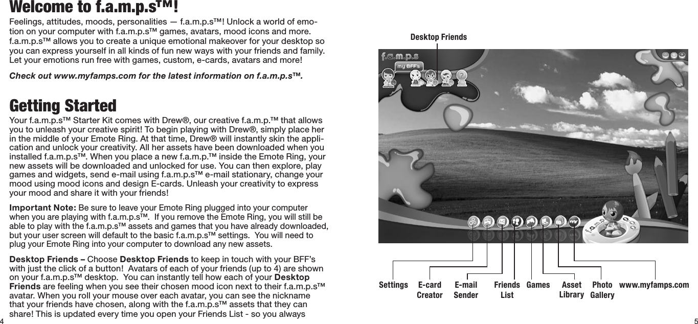 4Welcome to f.a.m.p.s™!Feelings,attitudes,moods,personalities—f.a.m.p.s™!Unlockaworldofemo-tion on your computer with f.a.m.p.s™ games, avatars, mood icons and more. f.a.m.p.s™allowsyoutocreateauniqueemotionalmakeoverforyourdesktopsoyoucanexpressyourselfinallkindsoffunnewwayswithyourfriendsandfamily.Let your emotions run free with games, custom, e-cards, avatars and more!Check out www.myfamps.com for the latest information on f.a.m.p.s™.Getting StartedYour f.a.m.p.s™ Starter Kit comes with Drew®, our creative f.a.m.p.™ that allows you to unleash your creative spirit! To begin playing with Drew®, simply place her inthemiddleofyourEmoteRing.Atthattime,Drew®willinstantlyskintheappli-cationandunlockyourcreativity.Allherassetshavebeendownloadedwhenyouinstalled f.a.m.p.s™. When you place a new f.a.m.p.™ inside the Emote Ring, your newassetswillbedownloadedandunlockedforuse.Youcanthenexplore,playgames and widgets, send e-mail using f.a.m.p.s™ e-mail stationary, change your moodusingmoodiconsanddesignE-cards.Unleashyourcreativitytoexpressyour mood and share it with your friends! Important Note: Be sure to leave your Emote Ring plugged into your computer when you are playing with f.a.m.p.s™.  If you remove the Emote Ring, you will still be able to play with the f.a.m.p.s™ assets and games that you have already downloaded, but your user screen will default to the basic f.a.m.p.s™ settings.  You will need to plug your Emote Ring into your computer to download any new assets. Desktop Friends – Choose Desktop FriendstokeepintouchwithyourBFF’swithjusttheclickofabutton!Avatarsofeachofyourfriends(upto4)areshownonyourf.a.m.p.s™desktop.YoucaninstantlytellhoweachofyourDesktop Friends are feeling when you see their chosen mood icon next to their f.a.m.p.s™ avatar.Whenyourollyourmouseovereachavatar,youcanseethenicknamethat your friends have chosen, along with the f.a.m.p.s™ assets that they can share!ThisisupdatedeverytimeyouopenyourFriendsList-soyoualwaysSettings Asset LibraryE-card CreatorPhoto GalleryE-mail Senderwww.myfamps.comFriends ListDesktop FriendsGames5
