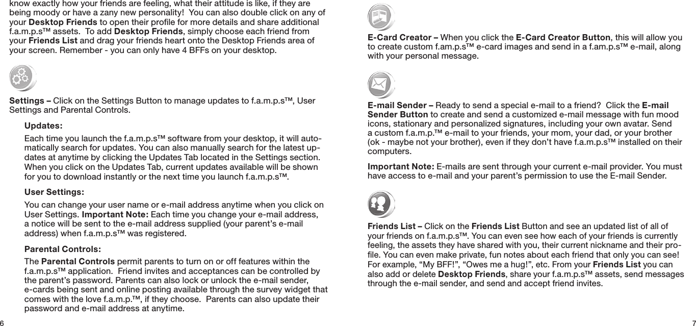 6knowexactlyhowyourfriendsarefeeling,whattheirattitudeislike,iftheyarebeingmoodyorhaveazanynewpersonality!Youcanalsodoubleclickonanyofyour Desktop Friends to open their proﬁle for more details and share additional f.a.m.p.s™ assets.  To add Desktop Friends, simply choose each friend from your Friends ListanddragyourfriendsheartontotheDesktopFriendsareaofyourscreen.Remember-youcanonlyhave4BFFsonyourdesktop. Settings –ClickontheSettingsButtontomanageupdatestof.a.m.p.s™,UserSettings and Parental Controls. Updates:  Eachtimeyoulaunchthef.a.m.p.s™softwarefromyourdesktop,itwillauto-matically search for updates. You can also manually search for the latest up-datesatanytimebyclickingtheUpdatesTablocatedintheSettingssection.WhenyouclickontheUpdatesTab,currentupdatesavailablewillbeshownfor you to download instantly or the next time you launch f.a.m.p.s™. User Settings:  Youcanchangeyourusernameore-mailaddressanytimewhenyouclickonUserSettings.Important Note: Each time you change your e-mail address, anoticewillbesenttothee-mailaddresssupplied(yourparent’se-mailaddress) when f.a.m.p.s™ was registered. Parental Controls:  The Parental Controls permit parents to turn on or off features within the f.a.m.p.s™application.Friendinvitesandacceptancescanbecontrolledbytheparent’spassword.Parentscanalsolockorunlockthee-mailsender,e-cards being sent and online posting available through the survey widget that comes with the love f.a.m.p.™, if they choose.  Parents can also update their password and e-mail address at anytime.7E-Card Creator –WhenyouclicktheE-Card Creator Button, this will allow you to create custom f.am.p.s™ e-card images and send in a f.am.p.s™ e-mail, along with your personal message.E-mail Sender –Readytosendaspeciale-mailtoafriend?ClicktheE-mail Sender Buttontocreateandsendacustomizede-mailmessagewithfunmoodicons,stationaryandpersonalizedsignatures,includingyourownavatar.Senda custom f.a.m.p.™ e-mail to your friends, your mom, your dad, or your brother (ok-maybenotyourbrother),eveniftheydon’thavef.a.m.p.s™installedontheircomputers.Important Note: E-mails are sent through your current e-mail provider. You must haveaccesstoe-mailandyourparent’spermissiontousetheE-mailSender.Friends List –ClickontheFriends List Button and see an updated list of all of your friends on f.a.m.p.s™. You can even see how each of your friends is currently feeling,theassetstheyhavesharedwithyou,theircurrentnicknameandtheirpro-le.Youcanevenmakeprivate,funnotesabouteachfriendthatonlyyoucansee!Forexample,“MyBFF!”,“Owesmeahug!”,etc.FromyourFriends List you can also add or delete Desktop Friends, share your f.a.m.p.s™ assets, send messages through the e-mail sender, and send and accept friend invites.