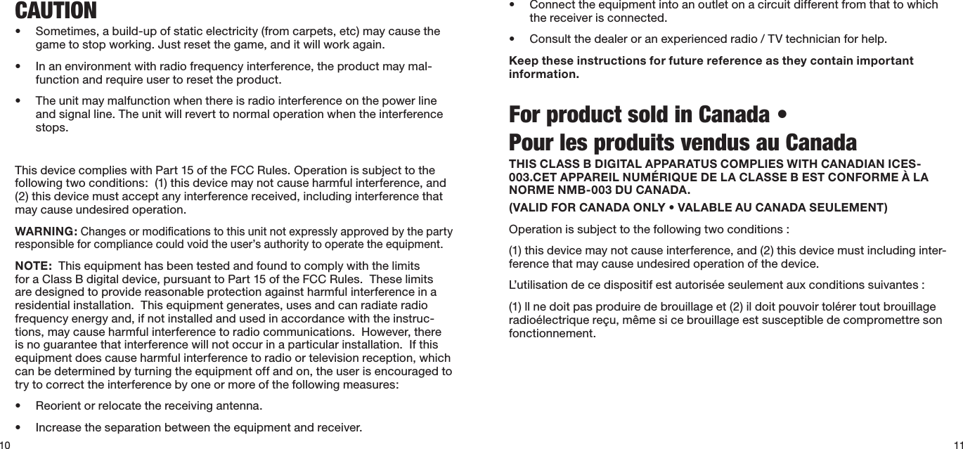 • Connecttheequipmentintoanoutletonacircuitdifferentfromthattowhichthe receiver is connected.• Consultthedealeroranexperiencedradio/TVtechnicianforhelp.Keep these instructions for future reference as they contain important information.For product sold in Canada •      Pour les produits vendus au CanadaTHIS CLASS B DIGITAL APPARATUS COMPLIES WITH CANADIAN ICES-003.CET APPAREIL NUMÉRIQUE DE LA CLASSE B EST CONFORME À LA NORME NMB-003 DU CANADA.(VALID FOR CANADA ONLY • VALABLE AU CANADA SEULEMENT)Operation is subject to the following two conditions :(1) this device may not cause interference, and (2) this device must including inter-ference that may cause undesired operation of the device.L’utilisationdecedispositifestautoriséeseulementauxconditionssuivantes:(1)llnedoitpasproduiredebrouillageet(2)ildoitpouvoirtolérertoutbrouillageradioélectriquereçu,mêmesicebrouillageestsusceptibledecompromettresonfonctionnement.CAUTION• Sometimes,abuild-upofstaticelectricity(fromcarpets,etc)maycausethegametostopworking.Justresetthegame,anditwillworkagain.• Inanenvironmentwithradiofrequencyinterference,theproductmaymal-function and require user to reset the product.• Theunitmaymalfunctionwhenthereisradiointerferenceonthepowerlineand signal line. The unit will revert to normal operation when the interference stops.ThisdevicecomplieswithPart15oftheFCCRules.Operationissubjecttothefollowing two conditions:  (1) this device may not cause harmful interference, and (2) this device must accept any interference received, including interference that may cause undesired operation.WARNING: Changes or modiﬁcations to this unit not expressly approved by the party responsibleforcompliancecouldvoidtheuser’sauthoritytooperatetheequipment.NOTE:  This equipment has been tested and found to comply with the limits foraClassBdigitaldevice,pursuanttoPart15oftheFCCRules.Theselimitsare designed to provide reasonable protection against harmful interference in a residential installation.  This equipment generates, uses and can radiate radio frequency energy and, if not installed and used in accordance with the instruc-tions, may cause harmful interference to radio communications.  However, there is no guarantee that interference will not occur in a particular installation.  If this equipment does cause harmful interference to radio or television reception, which can be determined by turning the equipment off and on, the user is encouraged to try to correct the interference by one or more of the following measures:  • Reorientorrelocatethereceivingantenna.• Increasetheseparationbetweentheequipmentandreceiver.10 11