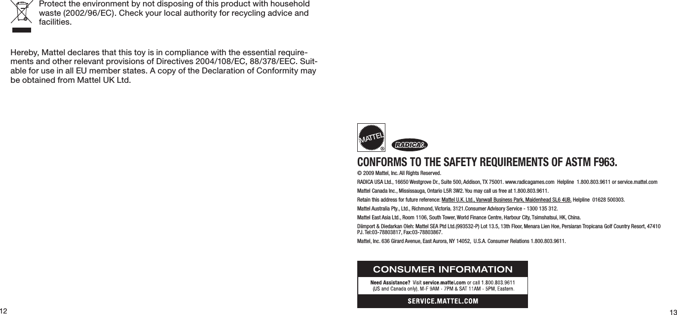 1312Protect the environment by not disposing of this product with household waste(2002/96/EC).Checkyourlocalauthorityforrecyclingadviceandfacilities.Hereby, Mattel declares that this toy is in compliance with the essential require-ments and other relevant provisions of Directives 2004/108/EC, 88/378/EEC. Suit-ableforuseinallEUmemberstates.AcopyoftheDeclarationofConformitymaybeobtainedfromMattelUKLtd.CONFORMS TO THE SAFETY REQUIREMENTS OF ASTM F963.© 2009 Mattel, Inc. All Rights Reserved.   RADICA USA Ltd., 16650 Westgrove Dr., Suite 500, Addison, TX 75001. www.radicagames.com  Helpline  1.800.803.9611 or service.mattel.comMattel Canada Inc., Mississauga, Ontario L5R 3W2. You may call us free at 1.800.803.9611.   Retain this address for future reference: Mattel U.K. Ltd., Vanwall Business Park, Maidenhead SL6 4UB. Helpline  01628 500303.   Mattel Australia Pty., Ltd., Richmond, Victoria. 3121.Consumer Advisory Service - 1300 135 312.  Mattel East Asia Ltd., Room 1106, South Tower, World Finance Centre, Harbour City, Tsimshatsui, HK, China.  Diimport &amp; Diedarkan Oleh: Mattel SEA Ptd Ltd.(993532-P) Lot 13.5, 13th Floor, Menara Lien Hoe, Persiaran Tropicana Golf Country Resort, 47410 PJ. Tel:03-78803817, Fax:03-78803867.  Mattel, Inc. 636 Girard Avenue, East Aurora, NY 14052,  U.S.A. Consumer Relations 1.800.803.9611.