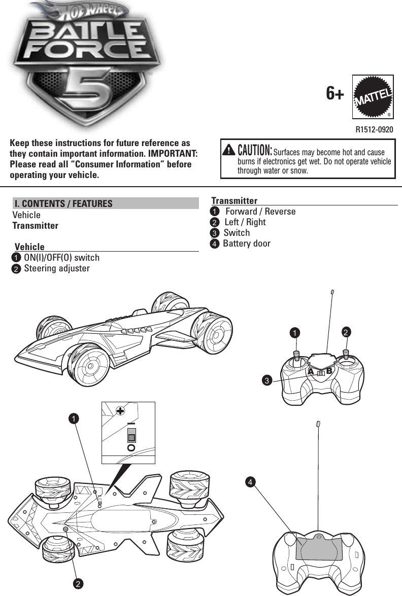 OI I. CONTENTS / FEATURES VehicleTransmitter   Vehicle                                                                                     ON(I)/OFF(O) switch      Steering adjusterR1512-0920Transmitter                                                                           Forward / Reverse   2  Left / Right3SwitchBattery doorKeep these instructions for future reference as they contain important information. IMPORTANT: Please read all “Consumer Information” before operating your vehicle.6+111  1  2  23  4  2 3  CAUTION: Surfaces may become hot and cause burns if electronics get wet. Do not operate vehicle through water or snow.AB2O I4