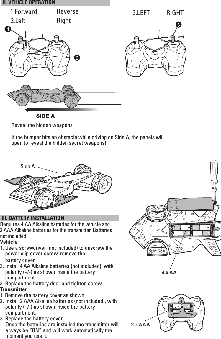  III. BATTERY INSTALLATION Requires 4 AA Alkaline batteries for the vehicle and 2 AAA Alkaline batteries for the transmitter. Batteries not included.Vehicle                                                                                      1.  Use a screwdriver (not included) to unscrew the power clip cover screw, remove the  battery cover. 2.  Install 4 AA Alkaline batteries (not included), with polarity (+/-) as shown inside the battery  compartment. 3.  Replace the battery door and tighten screw.Transmitter                                                                                   1. Remove the battery cover as shown.2.  Install 2 AAA Alkaline batteries (not included), with    polarity (+/-) as shown inside the battery  compartment.3.  Replace the battery cover.      Once the batteries are installed the transmitter will     always be “ON” and will work automatically the     moment you use it.1.Forward   II. VEHICLE OPERATION Reverse    3.LEFT RIGHTRight132Reveal the hidden weaponsIf the bumper hits an obstacle while driving on Side A, the panels will open to reveal the hidden secret weapons!Side A4 x AA2 x AAA2.LeftSIDE A