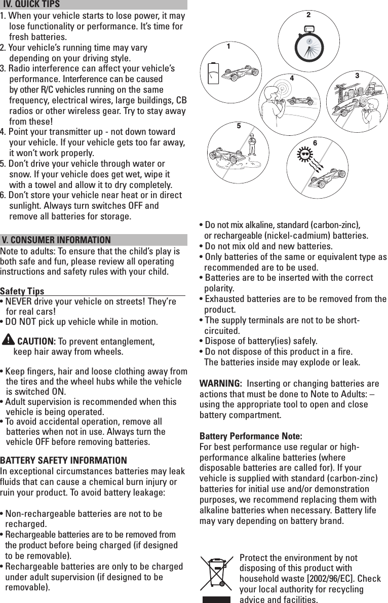  IV. QUICK TIPS 1.  When your vehicle starts to lose power, it may lose functionality or performance. It’s time for fresh batteries.2.  Your vehicle’s running time may vary depending on your driving style.3.  Radio interference can affect your vehicle’s performance. Interference can be caused by other R/C vehicles running on the same frequency, electrical wires, large buildings, CB radios or other wireless gear. Try to stay away from these!4.  Point your transmitter up - not down toward your vehicle. If your vehicle gets too far away, it won’t work properly.5.  Don’t drive your vehicle through water or snow. If your vehicle does get wet, wipe it with a towel and allow it to dry completely.6.  Don’t store your vehicle near heat or in direct sunlight. Always turn switches OFF and remove all batteries for storage. V. CONSUMER INFORMATIONNote to adults: To ensure that the child’s play is both safe and fun, please review all operating instructions and safety rules with your child.Safety Tips                                                                   • NEVER drive your vehicle on streets! They’re for real cars!• DO NOT pick up vehicle while in motion. CAUTION: To prevent entanglement,  keep hair away from wheels.•  Keep fingers, hair and loose clothing away from the tires and the wheel hubs while the vehicle is switched ON.•  Adult supervision is recommended when this vehicle is being operated.•  To avoid accidental operation, remove all  batteries when not in use. Always turn the vehicle OFF before removing batteries.BATTERY SAFETY INFORMATIONIn exceptional circumstances batteries may leak fluids that can cause a chemical burn injury or ruin your product. To avoid battery leakage:•  Non-rechargeable batteries are not to be recharged.•   Rechargeable batteries are to be removed from   the product before being charged (if designed to be removable).•  Rechargeable batteries are only to be charged under adult supervision (if designed to be removable).• Do not mix alkaline, standard (carbon-zinc),  or rechargeable (nickel-cadmium) batteries.• Do not mix old and new batteries.• Only batteries of the same or equivalent type as  recommended are to be used.• Batteries are to be inserted with the correct polarity.• Exhausted batteries are to be removed from the product.• The supply terminals are not to be short- circuited.• Dispose of battery(ies) safely.• Do not dispose of this product in a fire.    The batteries inside may explode or leak.WARNING:  Inserting or changing batteries are actions that must be done to Note to Adults: – using the appropriate tool to open and close battery compartment.Battery Performance Note:For best performance use regular or high-performance alkaline batteries (where disposable batteries are called for). If your vehicle is supplied with standard (carbon-zinc) batteries for initial use and/or demonstration purposes, we recommend replacing them with alkaline batteries when necessary. Battery life may vary depending on battery brand.Protect the environment by not disposing of this product with household waste [2002/96/EC]. Check your local authority for recycling advice and facilities. 123465