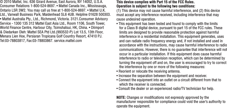© 2010 Mattel, Inc. 636 Girard Avenue, East Aurora, NY 14052, U.S.A. Consumer Relations 1-800-524-8697. • Mattel Canada Inc., Mississauga, Ontario L5R 3W2. You may call us free at 1-800-524-8697. • Mattel U.K. Ltd., Vanwall Business Park, Maidenhead SL6 4UB. Helpline 01628 500303. • Mattel Australia Pty., Ltd., Richmond, Victoria. 3121.Consumer Advisory Service - 1300 135 312 Mattel East Asia Ltd., Room 1106, South Tower, World Finance Centre, Harbour City, Tsimshatsui, HK, China. • Diimport &amp; Diedarkan Oleh: Mattel SEA Ptd Ltd.(993532-P) Lot 13.5, 13th Floor, Menara Lien Hoe, Persiaran Tropicana Golf Country Resort, 47410 PJ. Tel:03-78803817, Fax:03-78803867. service.mattel.comThis device complies with Part 15 of the FCC Rules.Operation is subject to the following two conditions: (1) This device may not cause harmful interference, and (2) this device must accept any interference received, including interference that may cause undesired operation.• This equipment has been tested and found to comply with the limits for a Class B digital device, pursuant to part 15 of the FCC rules. These limits are designed to provide reasonable protection against harmful interference in a residential installation. This equipment generates, uses and can radiate radio frequency energy and, if not installed and used in accordance with the instructions, may cause harmful interference to radio communications. However, there is no guarantee that interference will not occur in a particular installation. If this equipment does cause harmful interference to radio or television reception, which can be determined by turning the equipment off and on, the user is encouraged to try to correct the interference by one or more of the following measures:• Reorient or relocate the receiving antenna.• Increase the separation between the equipment and receiver.• Connect the equipment into an outlet on a circuit different from that to which the receiver is connected.• Consult the dealer or an experienced radio/TV technician for help.NOTE: Changes or modiﬁcations not expressly approved by the manufacturer responsible for compliance could void the user’s authority to operate the equipment.