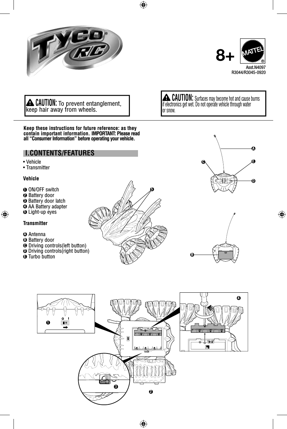  I.CONTENTS/FEATURES•  Vehicle • TransmitterVehicle1 ON/OFF switch2 Battery door3 Battery door latch 4 AA Battery adapter5 Light-up eyesTransmitterA AntennaB Battery door C Driving controls(left button)D Driving controls(right button)E Turbo buttonKeep these instructions for future reference: as they contain important information. IMPORTANT: Please read all “Consumer Information” before operating your vehicle. CAUTION:  Surfaces may become hot and cause burns if electronics get wet. Do not operate vehicle through water or snow.Asst.N4097R3044/R3045-09208+ CAUTION:  To prevent entanglement, keep hair away from wheels.aIOA1B2C3D4E5