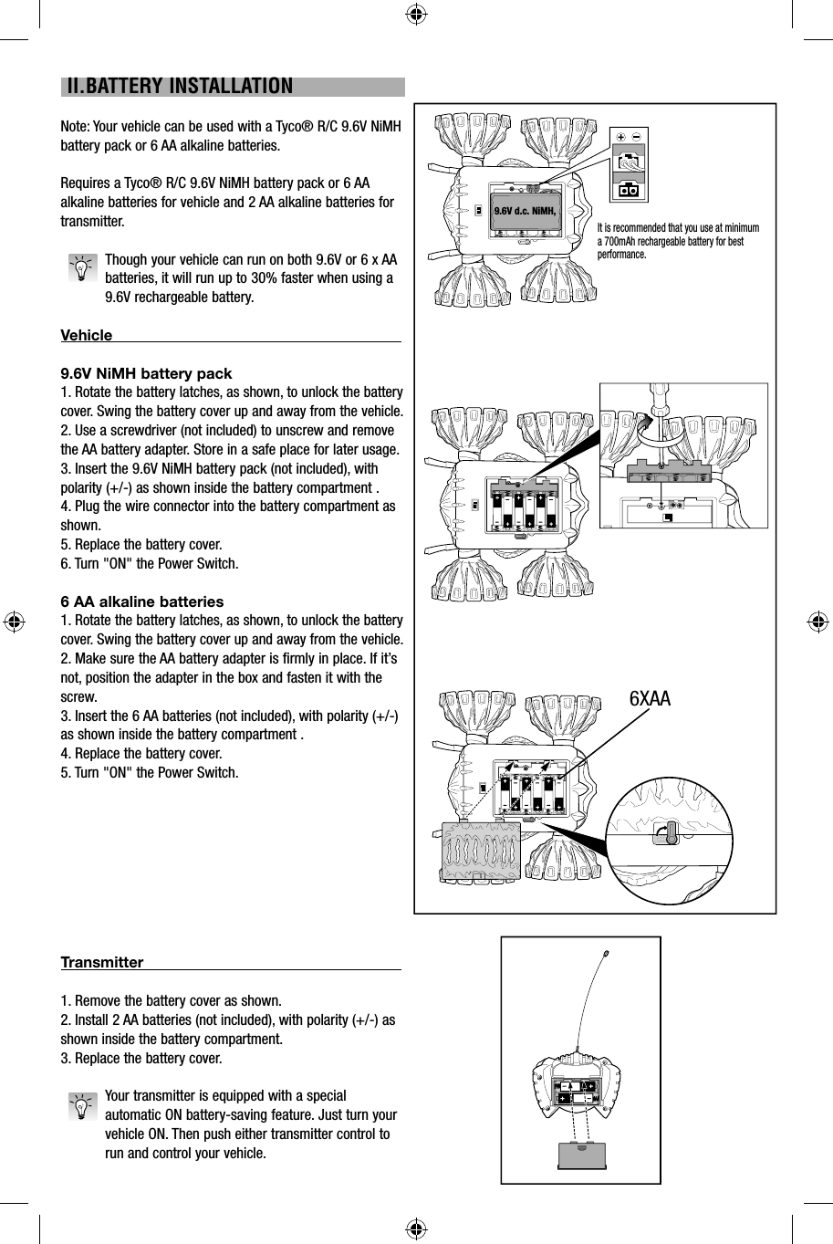 II.BATTERY INSTALLATIONNote: Your vehicle can be used with a Tyco® R/C 9.6V NiMH battery pack or 6 AA alkaline batteries.Requires a Tyco® R/C 9.6V NiMH battery pack or 6 AA alkaline batteries for vehicle and 2 AA alkaline batteries for transmitter.Though your vehicle can run on both 9.6V or 6 x AA batteries, it will run up to 30% faster when using a 9.6V rechargeable battery.Vehicle                                                                                           9.6V NiMH battery pack1. Rotate the battery latches, as shown, to unlock the battery cover. Swing the battery cover up and away from the vehicle.2. Use a screwdriver (not included) to unscrew and remove the AA battery adapter. Store in a safe place for later usage.3. Insert the 9.6V NiMH battery pack (not included), with polarity (+/-) as shown inside the battery compartment .4. Plug the wire connector into the battery compartment as shown.5. Replace the battery cover.6. Turn &quot;ON&quot; the Power Switch.6 AA alkaline batteries1. Rotate the battery latches, as shown, to unlock the battery cover. Swing the battery cover up and away from the vehicle.2. Make sure the AA battery adapter is firmly in place. If it’s not, position the adapter in the box and fasten it with the screw.3. Insert the 6 AA batteries (not included), with polarity (+/-) as shown inside the battery compartment .4. Replace the battery cover.5. Turn &quot;ON&quot; the Power Switch.Transmitter                                                                                  1. Remove the battery cover as shown. 2. Install 2 AA batteries (not included), with polarity (+/-) as shown inside the battery compartment.3. Replace the battery cover. Your transmitter is equipped with a special automatic ON battery-saving feature. Just turn your vehicle ON. Then push either transmitter control to run and control your vehicle.9.6V d.c. NiMH, 9,6V 6XAAIt is recommended that you use at minimum a 700mAh rechargeable battery for best performance.